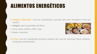 ALIMENTOS ENERGÉTICOS
• Cereais e tubérculos: ricos em carboidratos, possuem alto valor energético (ricos em
amido);
• Integral: maior quantidade de fibras
• Arroz, aveia, centeio, milho, trigo
• Batata, mandioca
• Frutas: ricas em carboidratos (frutose), também são ricas em vitaminas, fibras, minerais,
compostos antioxidantes.
 