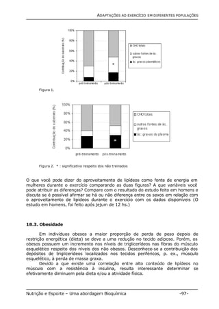 ADAPTAÇÕES AO EXERCÍCIO EM DIFERENTES POPULAÇÕES 
Figura 1. 
* 
Figura 2. * : significativo respeito dos não treinados 
O que você pode dizer do aproveitamento de lipídeos como fonte de energia em 
mulheres durante o exercício comparando as duas figuras? A que variáveis você 
pode atribuir as diferenças? Compare com o resultado do estudo feito em homens e 
discuta se é possível afirmar se há ou não diferença entre os sexos em relação com 
o aproveitamento de lipídeos durante o exercício com os dados disponíveis (O 
estudo em homens, foi feito após jejum de 12 hs.) 
18.3. Obesidade 
* 
Em indivíduos obesos a maior proporção de perda de peso depois de 
restrição energética (dieta) se deve a uma redução no tecido adiposo. Porém, os 
obesos possuem um incremento nos níveis de triglicerídeos nas fibras do músculo 
esquelético respeito dos níveis dos não obesos. Desconhece-se a contribuição dos 
depósitos de triglicerídeos localizados nos tecidos periféricos, p. ex., músculo 
esquelético, à perda de massa graxa. 
Devido a que existe uma correlação entre alto conteúdo de lipídeos no 
músculo com a resistência à insulina, resulta interessante determinar se 
efetivamente diminuem pela dieta e/ou a atividade física. 
Nutrição e Esporte – Uma abordagem Bioquímica -97- 
 