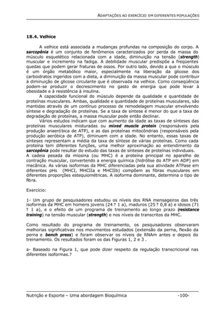ADAPTAÇÕES AO EXERCÍCIO EM DIFERENTES POPULAÇÕES 
18.4. Velhice 
A velhice está associada a mudanças profundas na composição do corpo. A 
sarcopênia é um conjunto de fenômenos caracterizados por perda da massa do 
músculo esquelético relacionada com a idade, diminuição na tensão (strength) 
muscular e incremento na fadiga. A debilidade muscular predispõe a freqüentes 
quedas que podem gerar fraturas de ossos. Por outro lado, devido a que o músculo 
é um órgão metabólico maior, especialmente na liberação da glicose dos 
carboidratos ingeridos com a dieta, a diminuição da massa muscular pode contribuir 
à diminuição de glicose circulante que é observada na velhice. Como conseqüência 
podem-se produzir o decrescimento no gasto de energia que pode levar à 
obesidade e à resistência à insulina. 
A capacidade funcional do músculo depende da qualidade e quantidade de 
proteínas musculares. Ambas, qualidade e quantidade de proteínas musculares, são 
mantidas através de um contínuo processo de remodelagem muscular envolvendo 
síntese e degradação de proteínas. Se a taxa de síntese é menor do que a taxa de 
degradação de proteínas, a massa muscular pode então declinar. 
Vários estudos indicam que com aumento da idade as taxas de sínteses das 
proteínas musculares misturadas ou mixed muscle protein (responsáveis pela 
produção anaeróbica de ATP), e as das proteínas mitocôndrias (responsáveis pela 
produção aeróbica de ATP), diminuem com a idade. No entanto, essas taxas de 
sínteses representam a média da taxa de síntese de várias proteínas. Como cada 
proteína tem diferentes funções, uma melhor aproximação ao entendimento da 
sarcopênia pode resultar do estudo das taxas de sínteses de proteínas individuais. 
A cadeia pesada da miosina (ou MHC) é a proteína principal no aparelho de 
contração muscular, convertendo a energia química (hidrólise do ATP em ADP) em 
mecânica. As várias isoformas da MHC diferenciadas pela sua atividade ATPase em 
diferentes pHs (MHCI, MHCIIa e MHCIIb) compõem as fibras musculares em 
diferentes proporções estequiométricas. A isoforma dominante, determina o tipo de 
fibra. 
Exercício: 
1- Um grupo de pesquisadores estudou os níveis dos RNA mensageiros das três 
isoformas da MHC em homens jovens (24 ? 1 a), maduros (25 ? 0,8 a) e idosos (71 
? 1 a), e o efeito de um programa de treinamento ao longo prazo (resistance 
training) na tensão muscular (strength) e nos níveis de transcritos da MHC. 
Como resultado do programa de treinamento, os pesquisadores observaram 
melhorias significativas nos movimentos estudados (extensão da perna, flexão da 
perna e bench press) e foram observar os níveis de RNAm antes e depois do 
treinamento. Os resultados foram os das Figuras 1, 2 e 3 . 
a- Baseado na Figura 1, que pode dizer respeito da regulação transcricional nas 
diferentes isoformas.? 
Nutrição e Esporte – Uma abordagem Bioquímica -100- 
 