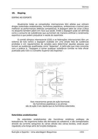 DOPING 
19. Doping 
DOPING NO ESPORTE 
Atualmente todas as competições internacionais têm atletas que utilizam 
drogas (esteróides anabolizantes, hormônios peptídicos, anfetaminas e outros) para 
melhorar as performances atléticas competitivas. A dopagem além de viciar a ética 
no desporto também põem em risco sua saúde. Então a dopagem pode ser definida 
como o consumo de substâncias que aumentam de maneira artificial o rendimento 
esportivo e que podem prejudicar a saúde do esportista. 
O comitê olímpico internacional (COI) e as federações internacionais têm um 
sistema de luta contra a dopagem avaliada em uma ampla lista de sustâncias 
proibidas e em regulamentos de sanções para determinar aquelas pessoas que 
tomam as sustâncias qualificadas como "dopantes". A definição que mais concorda 
com a prática é: "Dopagem é tomar qualquer substância contida na lista oficial 
publicada pelo COI e o Conselho Superior dos Esportes". 
Dois mecanismos gerais de ação hormonal. 
Os hormônios peptídicos e as aminas 
são de ação mais rápida que os hormônios esteróides 
Esteróides anabolizantes 
Os esteróides anabolizantes são hormônios sintéticos análogos da 
testosterona. No organismo todos são derivados do colesterol, e são transportados 
através da corrente sanguínea às várias células dos vários tecidos, onde atuam 
regulando uma longa série de funções biológicas. 
Nutrição e Esporte – Uma abordagem Bioquímica -103- 
 