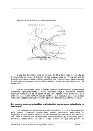 Mecanismo de ação dos hormônios esteróides: 
O uso dos hormônios data da década de 40 e teve início no esporte de 
levantamento de peso. O homem normal produz cerca de 7 mg por dia de 
testosterona e para se obter o efeito anabólico, isto é, aumento de massa muscular 
e diminuição da gordura, muitos atletas utilizam doses suprafisiológicas até 100 
vezes maior. 
Atletas, treinadores físicos e mesmo médicos relatam que os anabolizantes 
aumentam significantemente a massa muscular, força e resistência, podendo 
melhorar o rendimento de um atleta em até 32%. Apesar dessas afirmações, até o 
momento não existe nenhum estudo cientifico que comprove que essas drogas 
melhoram a capacidade cardiovascular, agilidade, destreza ou performance física. 
Por quanto tempo os esteróides anabolizantes permanecem detectáveis no 
organismo? 
Isso depende da substancia utilizada (quantidade e tipo) e da pessoa que 
está usando. Esteróides anabolizantes podem permanecer detectáveis no 
organismo de uma pessoa variando de uma semana até mais de um ano depois do 
uso. Para a maioria dos anabolizantes comercializados tipo nandrolona (Deca- 
Durabolin, testosterona) um ano é tempo comum em que eles podem ser 
Nutrição e Esporte – Uma abordagem Bioquímica -104- 
 