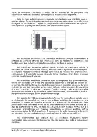 antes da contagem calculando a média de 84 milhões/ml. As pesquisas não 
observaram nenhuma diferença com respeito à mobilidade do esperma. 
Isto foi mais extensivamente estudado com testosterona enantato, para o 
qual os atletas foram injetados semanalmente durante seis meses com diferentes 
dosagens da testosterona. Depois do tempo estipulado se notou uma redução na 
contagem das populações de esperma das diferentes dosagens. 
Os esteróides anabólicos são chamados anabólicos porque incrementam a 
sínteses de proteína através das interações com os receptores específicos nos 
tecidos alvos que incluem o músculo esquelético, cardíaco e outros. 
Os hormônios esteróides podem passar através da membrana celular e 
entrarem na célula por simples difusão, dentro da célula ligam-se ao seu receptor; 
o complexo receptor-hormônio interage com o sitio do receptor nos cromossomos 
estimulando a transcrição gênica obtendo como resultado final deste processo 
enzimas e proteínas estruturais. 
Os esteróides anabólicos competem com os receptores dos glucocorticoides, 
tendo por resultado um efeito anti-catabólico obstruindo a inibição da síntese de 
proteínas. Os distribuidores de esteróides recomendam exercitar-se antes, durante 
e depois do uso dos esteróides sempre com esforços máximos, alem de uma dieta 
rica em proteínas e rica em calorias. Freqüentemente, são experimentados 
aumentos de euforia e agressividade pelos consumidores, estimulando a praticar 
por períodos mais longos e sem experimentar fadiga. 
Em agosto de 1999, na Universidade do Texas, foi realizado um estudo sobre 
a efetividade da oxandrolona, que é um análogo sintético da testosterona, em 
promover a síntese de proteína muscular e o transporte de aminoácidos. Seis 
jovens saudáveis com idade média de 22 anos foram estudados antes e depois de 5 
dias de oxandrolona via oral, na dose de 15mg/dia. Foram medidos mRNA, IGF-1 e 
receptores androgênicos em músculo esquelético. A síntese protéica sofreu 
aumento ao redor de 53,5 nmol/min. O mecanismo de ação é predominantemente 
por aumento de expressão do receptor androgênico no músculo esquelético. 
Os experimentos que indicam que as condições musculares foram 
melhoradas pelo uso dos esteróides ainda não são aceitas por toda a comunidade 
científica. 
Nutrição e Esporte – Uma abordagem Bioquímica -106- 
 
