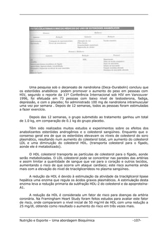 Uma pesquisa sob o decanoato de nandrolona (Deca-Durabolin) concluiu que 
os esteróides anabólicos podem promover o aumento do peso em pessoas com 
HIV, segundo o reporte da 11º Conferência Internacional sob HIV em Vancouver 
1996, foi efetuada em 73 pessoas com baixo nível de testosterona, fadiga, 
depressão, e com o placebo; foi administrado 100 mg de nandrolona intramuscular 
uma vez por semana . Depois de 12 semanas, todos as pessoas foram estimuladas 
a fazer exercício. 
Depois das 12 semanas, o grupo submetido ao tratamento ganhou um total 
de 1.0 kg, em comparação de 0.1 kg do grupo placebo. 
Têm sido realizados muitos estudos e experimentos sobre os efeitos dos 
anabolizantes esteróides androgênios e o colesterol sangüíneo. Enquanto que o 
consenso geral era de que os esteróides elevavam os níveis de colesterol do soro 
plasmático, resultando num aumento do colesterol total, um aumento do colesterol 
LDL e uma diminuição do colesterol HDL. (transporta colesterol para o fígado, 
aonde ele é metabolizado). 
O HDL colesterol transporta as partículas de colesterol para o fígado, aonde 
serão metabolizadas. O LDL colesterol pode se concentrar nas paredes das artérias 
e assim limitar a quantidade de sangue que vai para o coração e outros tecidos, 
aumentando o risco de que ocorra um ataque cardíaco; este risco aumenta ainda 
mais com a elevação do nível de triacilglicerídeos no plasma sangüíneo. 
A redução da HDL é devido à estimulação da atividade da triacilglicerol lipase 
hepática uma enzima que regula os ácidos graxos plasmáticos. A estimulação desta 
enzima leva a redução primaria da subfração HDL-2 do colesterol e da apoproteína- 
A1. 
A redução da HDL é considerada um fator de risco para doenças da artéria 
coronária. Na Framingham Heart Study foram feitos estudos para avaliar este fator 
de risco, onde compararam o nível inicial de 50 mg/ml de HDL com uma redução a 
25 mg/dl, obtendo como resultado o aumento do risco em três vezes mais. 
Nutrição e Esporte – Uma abordagem Bioquímica -107- 
 