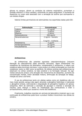 glicose no sangue, abrem os condutos do sistema respiratório, aumentam a 
pressão arterial e o ritmo cardíaco, contraindo os vasos sanguíneos. O aumento da 
dopamina no corpo está associado com a sensação de euforia que acompanha o 
uso destas drogas. 
Valores limites permissíveis de estimulantes nos esportistas dadas pelo COI: 
Estimulação Concentraçao 
Cafeína 12 μg/ml 
Catina 5 μg/ml 
Efedrina 5 ng/ml 
Epitestosterona 200 μg/ml 
Nonandrosterona 2 ng/ml.- homens 
5 ng/ml - mulheres 
Metilefedrina 5 μg/ml 
Fenilpropanolamina 10 μg/ml 
Pseudoefedrina 10 μg/ml 
Anfetaminas 
As anfetaminas são potentes agonistas catecolaminérgicos (induzem 
liberação de catecolaminas pelas terminais nervosas). Agem diretamente nos 
receptores de membrana da adrenalina, noradrenalina e serotonina, e inibem sua 
recaptura pelos terminais nervosos, o que produz um efeito prolongado ao nível dos 
receptores, tanto no SNC como na periferia. Os efeitos centrais das anfetaminas se 
observam no córtex cerebral, no talo cerebral e na formação reticular. Ao agir 
nestas estruturas produz uma ativação dos mecanismos de despertar, aumento da 
concentração mental, maior atividade motora, diminuição da sensação de fadiga, 
inibição do sono e da fome. 
O uso de anfetaminas tanto em atletas sadios como em diabéticos são um 
risco muito grande, porque elas agem ativando a glicogênio fosforilase e inativando 
a glicogênio sintase, estimulando a degradação do glicogênio hepático em glicose 
sangüínea. Alem de estimular a secreção de glucagon e inibindo a secreção de 
insulina, para reforçar o efeito na mobilização dos combustíveis e inibir o 
armazenamento, efeito que causaria a morte dos diabéticos. 
Finalmente, trabalhos recentes em animais de laboratório mostram que o uso 
continuado de anfetaminas pode levar a produzir lesões irreversíveis nas células do 
cérebro. 
Nutrição e Esporte – Uma abordagem Bioquímica -109- 
 