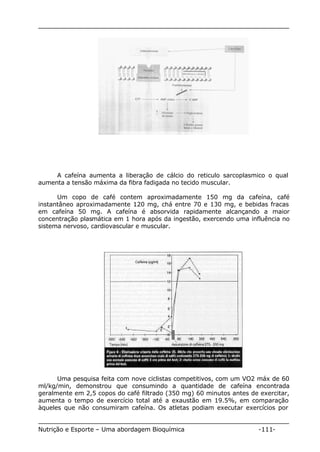 A cafeína aumenta a liberação de cálcio do reticulo sarcoplasmico o qual 
aumenta a tensão máxima da fibra fadigada no tecido muscular. 
Um copo de café contem aproximadamente 150 mg da cafeína, café 
instantâneo aproximadamente 120 mg, chá entre 70 e 130 mg, e bebidas fracas 
em cafeína 50 mg. A cafeína é absorvida rapidamente alcançando a maior 
concentração plasmática em 1 hora após da ingestão, exercendo uma influência no 
sistema nervoso, cardiovascular e muscular. 
Uma pesquisa feita com nove ciclistas competitivos, com um VO2 máx de 60 
ml/kg/min, demonstrou que consumindo a quantidade de cafeína encontrada 
geralmente em 2,5 copos do café filtrado (350 mg) 60 minutos antes de exercitar, 
aumenta o tempo de exercício total até a exaustão em 19.5%, em comparação 
àqueles que não consumiram cafeína. Os atletas podiam executar exercícios por 
Nutrição e Esporte – Uma abordagem Bioquímica -111- 
 
