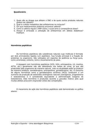 Questionário 
1. Quais são as drogas que afetam o SNC e de quais outros produtos naturais 
podem ser obtidos? 
2. Qual é o efeito metabólico das anfetaminas no músculo? 
3. Em que medicamentos podemos encontrar cafeína? 
4. Como a cafeína regula o AMP cíclico, e qual seria a conseqüência disso? 
5. Porque é arriscada a utilização de anfetaminas em atletas diabéticos? 
Explique. 
Hormônios peptídicos 
Os hormônios peptídicos são substâncias naturais cuja molécula é formada 
por dois aminoácidos ligados (um peptídeo). Sua função principal é a fixação de 
proteínas no organismo. São utilizados em esportes de potência ou força pura, 
como arremesso, ciclismo, remo e levantamento de peso. 
A dopagem com hormônios peptídicos (hCG, hGH, eritropeotina, LH, insulina, 
ACTH, etc.) geralmente não são detectáveis nos testes de urina, já que são 
produzidos pelo organismo de maneira natural, mas na atualidade pode-se produzir 
de maneira sintética: somatotropina, eritropeotina, gonadotropina, etc. O consumo 
de alguns hormônios como a gonadotropina coriónica (HCG) conduzem a um 
aumento da produção de esteróides andrógenos naturais (estrógenos, progesterona 
e testosterona) e é considerada equivalente a administração exógena de 
testosterona. Este hormônio é produzido durante a gravidez motivo pelo qual 
muitas atletas procuram engravidar antes das competições. 
O mecanismo de ação dos hormônios peptídicos está demonstrado no gráfico 
abaixo. 
Nutrição e Esporte – Uma abordagem Bioquímica -114- 
 