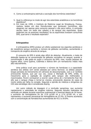 4. Como a corticotropina estimula a secreção dos hormônios esteróides? 
5. Qual é a diferença no modo de agir dos esteróides anabólicos e os hormônios 
peptídicos? 
6. Em maio de 1999, o Instituto de Medicina Legal de Strasbourg, França, 
realizou testes em dois fisiculturistas que portavam hormônios, eles 
alegaram ser apenas para consumo pessoal e não para tráfico. A comissão 
decidiu fazer um teste dos cabelos e do sangue dos esportistas. Quais 
poderiam ser os possíveis resultados? Se os esportistas tivessem consumido 
EPO, qual seria o resultado esperado? 
Eritropoetina 
A eritropoetina (EPO) produz um efeito substancial nos esportes aeróbicos e 
de resistência porque aumenta o número de glóbulos vermelhos, aumentando o 
transporte de oxigênio através do sangue. 
O consumo de EPO é ainda algo difícil de detectar. Atualmente, o teste de 
detecção baseia-se na concentração de glóbulos vermelhos no sangue, quando a 
concentração é alta pode-se supor o consumo da EPO; mas, muitas pessoas de 
lugares altos, como Quênia, Colômbia e Bolívia têm um hematócrito médio mais 
alto naturalmente. 
Uma prática cruel para aumentar o número de hemáceas e a capacidade 
aeróbica dos atletas vem sendo adotada por vários técnicos: os atletas passam 
longos períodos de treinamento em câmaras de descompressão, com o ar rarefeito 
provocando hipoxia, que por sua vez, causa a liberação de EPO, então, os 
mecanismo para a captação de oxigênio pelo sangue são melhorados e 
maximizados. Porem começaram a ocorrer casos sérios de o hematócrito ficar tão 
alto que o sangue chega a tornar-se viscoso, provocando dezenas de casos de 
morte súbita por falha no coração. Segundo a opinião de médicos e dirigentes do 
COI esta estratégia não é considerada doping. 
Um outro método de dopagem é a reinfusão sangüínea, que aumenta 
rapidamente a velocidade de oxigênio máxima. Segundo estudos realizados da 
reinfusão em atletas durante exercícios submaximal e maximal depois de 24 horas, 
o aumento da hemoglobina foi de 13.8 g/100 ml a 17.6 g/100 ml, o que 
representou o aumento porcentual de hemoglobina de 27.5%. O mesmo aconteceu 
com a concentração de hematócritos aumentando de 43.3 a 54.8%. 
Nutrição e Esporte – Uma abordagem Bioquímica -116- 
 
