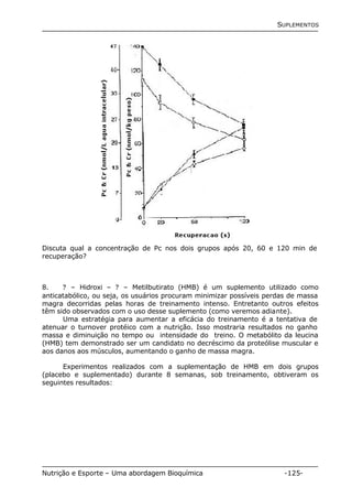 SUPLEMENTOS 
Discuta qual a concentração de Pc nos dois grupos após 20, 60 e 120 min de 
recuperação? 
8. ? – Hidroxi – ? – Metilbutirato (HMB) é um suplemento utilizado como 
anticatabólico, ou seja, os usuários procuram minimizar possíveis perdas de massa 
magra decorridas pelas horas de treinamento intenso. Entretanto outros efeitos 
têm sido observados com o uso desse suplemento (como veremos adiante). 
Uma estratégia para aumentar a eficácia do treinamento é a tentativa de 
atenuar o turnover protéico com a nutrição. Isso mostraria resultados no ganho 
massa e diminuição no tempo ou intensidade do treino. O metabólito da leucina 
(HMB) tem demonstrado ser um candidato no decréscimo da proteólise muscular e 
aos danos aos músculos, aumentando o ganho de massa magra. 
Experimentos realizados com a suplementação de HMB em dois grupos 
(placebo e suplementado) durante 8 semanas, sob treinamento, obtiveram os 
seguintes resultados: 
Nutrição e Esporte – Uma abordagem Bioquímica -125- 
 