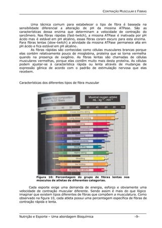 CONTRAÇÃO MUSCULAR E FIBRAS 
Uma técnica comum para estabelecer o tipo de fibra é baseada na 
sensibilidade diferencial a alteração de pH da miosina ATPase. São as 
características dessa enzima que determinam a velocidade de contração do 
sarcômero. Nas fibras rápidas (fast-twitch), a miosina ATPase é inativada por pH 
ácido mas é estável em pH alcalino, essas fibras coram escuro para esta enzima. 
Para fibras lentas (slow-twitch) a atividade da miosina ATPase permanece alta em 
pH ácido e fica estável em pH alcalino. 
As fibras rápidas são conhecidas como células musculares brancas porque 
elas contém relativamente pouco de mioglobina, proteína que se torna vermelha 
quando na presença de oxigênio. As fibras lentas são chamadas de células 
musculares vermelhas, porque elas contêm muito mais desta proteína. As células 
podem ajustar-se à característica rápida ou lenta através de mudanças de 
expressão gênica de acordo com o padrão de estimulação nervosa que elas 
recebem. 
Características dos diferentes tipos de fibra muscular 
Figura 10: Percentagem do grupo de fibras lentas nos 
músculos de atletas de diferentes categorias. 
Cada esporte exige uma demanda de energia, esforço e obviamente uma 
velocidade de contração muscular diferente. Sendo assim é mais do que lógico 
imaginar que existem tipos diferentes de fibras que compõem a musculatura. Como 
observado na figura 10, cada atleta possui uma percentagem específica de fibras de 
contração rápida e lenta. 
Nutrição e Esporte – Uma abordagem Bioquímica -9- 
 