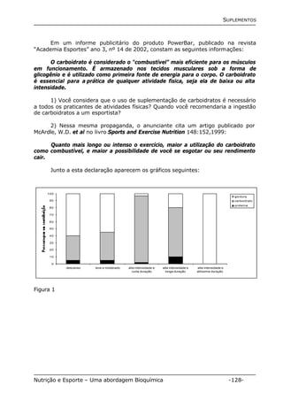 SUPLEMENTOS 
Em um informe publicitário do produto PowerBar, publicado na revista 
“Academia Esportes” ano 3, nº 14 de 2002, constam as seguintes informações: 
O carboidrato é considerado o “combustível” mais eficiente para os músculos 
em funcionamento. É armazenado nos tecidos musculares sob a forma de 
glicogênio e é utilizado como primeira fonte de energia para o corpo. O carboidrato 
é essencial para a prática de qualquer atividade física, seja ela de baixa ou alta 
intensidade. 
1) Você considera que o uso de suplementação de carboidratos é necessário 
a todos os praticantes de atividades físicas? Quando você recomendaria a ingestão 
de carboidratos a um esportista? 
2) Nessa mesma propaganda, o anunciante cita um artigo publicado por 
McArdle, W.D. et al no livro Sports and Exercise Nutrition 148:152,1999: 
Quanto mais longo ou intenso o exercício, maior a utilização do carboidrato 
como combustível, e maior a possibilidade de você se esgotar ou seu rendimento 
cair. 
Junto a esta declaração aparecem os gráficos seguintes: 
100 
90 
80 
70 
60 
50 
40 
30 
20 
10 
0 
descanso leve e moderado alta intensidade e 
curta duração 
alta intensidade e 
longa duração 
alta intensidade e 
altíssima duração 
gordura 
carboidrato 
proteína 
Figura 1 
Nutrição e Esporte – Uma abordagem Bioquímica -128- 
 