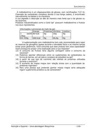 SUPLEMENTOS 
A maltodextrina é um oligossacarídeo de glicose, com ramificações ? (1? 6). 
Chamado de carboidrato complexo devido à sua longa cadeia, é encontrado 
naturalmente na batata e na mandioca. 
A sua digestão e absorção se dão de maneira mais lenta que a da glicose ou 
da sacarose. 
Produtos industrializados como o Carb Up? possuem maltodextrina e frutose 
nos seus ingredientes. 
Informações nutricionais do Carb Up gel: 
Energia Proteínas Glicídios Lipídios 
1 sachê 
(30g) 
80 kcal 0g 20g 0g 
Em 100g 266 kcal 0g 66,6g 0g 
A suplementação com maltodextrina tem sido recomendada para repor 
as reservas de glicogênio gastas durante a atividade física e ao mesmo tempo 
evitar picos glicêmicos. Você concorda que esse produto tem essa capacidade? 
Você conseguiria propor uma explicação para a sua resposta? 
12) O consumo da frutose teria alguma vantagem sobre o consumo da 
sacarose? 
13) Podemos apontar diferenças entre os suplementos de carboidratos na 
forma de barras, em pó (para o preparo de soluções) ou gel? 
14) A partir de que tipo de nutriente são refeitas as proteínas utilizadas 
durante o exercício? 
15) O aumento de massa magra tem relação direta com a quantidade de 
proteínas ingeridas? 
16) Para uma pessoa que pretende ganhar massa magra seria adequado 
ingerir suplemento protéico ou de carboidrato? 
Nutrição e Esporte – Uma abordagem Bioquímica -130- 
 