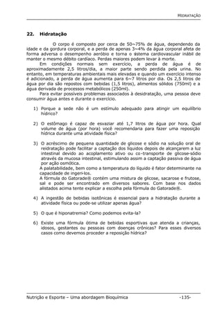 HIDRATAÇÃO 
22. Hidratação 
O corpo é composto por cerca de 50~75% de água, dependendo da 
idade e da gordura corporal, e a perda de apenas 3~4% da água corporal afeta de 
forma adversa o desempenho aeróbio e torna o sistema cardiovascular inábil de 
manter o mesmo débito cardíaco. Perdas maiores podem levar à morte. 
Em condições normais sem exercício, a perda de água é de 
aproximadamente 2,5 litros/dia, a maior parte sendo perdida pela urina. No 
entanto, em temperaturas ambientais mais elevadas e quando um exercício intenso 
é adicionado, a perda de água aumenta para 6~7 litros por dia. Os 2,5 litros de 
água por dia são repostos com bebidas (1,5 litros), alimentos sólidos (750ml) e a 
água derivada de processos metabólicos (250ml). 
Para evitar possíveis problemas associados à desidratação, uma pessoa deve 
consumir água antes e durante o exercício. 
1) Porque a sede não é um estímulo adequado para atingir um equilíbrio 
hídrico? 
2) O estômago é capaz de esvaziar até 1,7 litros de água por hora. Qual 
volume de água (por hora) você recomendaria para fazer uma reposição 
hídrica durante uma atividade física? 
3) O acréscimo de pequena quantidade de glicose e sódio na solução oral de 
reidratação pode facilitar a captação dos líquidos depois de alcançarem a luz 
intestinal devido ao acoplamento ativo ou co-transporte de glicose-sódio 
através da mucosa intestinal, estimulando assim a captação passiva de água 
por ação osmótica. 
A palatabilidade, bem como a temperatura do líquido é fator determinante na 
capacidade de ingeri-los. 
A fórmula do Gatorade® contém uma mistura de glicose, sacarose e frutose, 
sal e pode ser encontrado em diversos sabores. Com base nos dados 
alistados acima tente explicar a escolha pela fórmula do Gatorade®. 
4) A ingestão de bebidas isotônicas é essencial para a hidratação durante a 
atividade física ou pode-se utilizar apenas água? 
5) O que é hiponatremia? Como podemos evita-la? 
6) Existe uma fórmula ótima de bebidas esportivas que atenda a crianças, 
idosos, gestantes ou pessoas com doenças crônicas? Para esses diversos 
casos como devemos proceder a reposição hídrica? 
Nutrição e Esporte – Uma abordagem Bioquímica -135- 
 