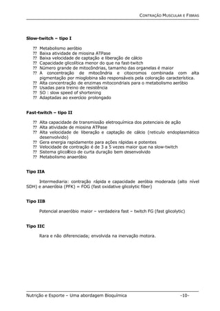 CONTRAÇÃO MUSCULAR E FIBRAS 
Slow-twitch – tipo I 
?? Metabolismo aeróbio 
?? Baixa atividade de miosina ATPase 
?? Baixa velocidade de captação e liberação de cálcio 
?? Capacidade glicolítica menor do que na fast-twitch 
?? Número grande de mitocôndrias, tamanho das organelas é maior 
?? A concentração de mitocôndria e citocromos combinada com alta 
pigmentação por mioglobina são responsáveis pela coloração característica. 
?? Alta concentração de enzimas mitocondriais para o metabolismo aeróbio 
?? Usadas para treino de resistência 
?? SO : slow speed of shortening 
?? Adaptadas ao exercício prolongado 
Fast-twitch – tipo II 
?? Alta capacidade de transmissão eletroquímica dos potenciais de ação 
?? Alta atividade de miosina ATPase 
?? Alta velocidade de liberação e captação de cálcio (reticulo endoplasmático 
desenvolvido) 
?? Gera energia rapidamente para ações rápidas e potentes 
?? Velocidade de contração é de 3 a 5 vezes maior que na slow-twitch 
?? Sistema glicolítico de curta duração bem desenvolvido 
?? Metabolismo anaeróbio 
Tipo IIA 
Intermediaria: contração rápida e capacidade aeróbia moderada (alto nível 
SDH) e anaeróbia (PFK) = FOG (fast oxidative glicolytic fiber) 
Tipo IIB 
Potencial anaeróbio maior – verdadeira fast – twitch FG (fast glicolytic) 
Tipo IIC 
Rara e não diferenciada; envolvida na inervação motora. 
Nutrição e Esporte – Uma abordagem Bioquímica -10- 
 
