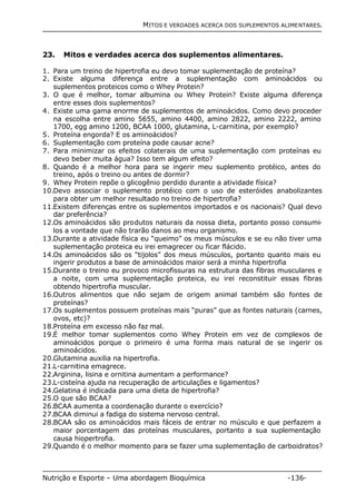 MITOS E VERDADES ACERCA DOS SUPLEMENTOS ALIMENTARES. 
23. Mitos e verdades acerca dos suplementos alimentares. 
1. Para um treino de hipertrofia eu devo tomar suplementação de proteína? 
2. Existe alguma diferença entre a suplementação com aminoácidos ou 
suplementos proteicos como o Whey Protein? 
3. O que é melhor, tomar albumina ou Whey Protein? Existe alguma diferença 
entre esses dois suplementos? 
4. Existe uma gama enorme de suplementos de aminoácidos. Como devo proceder 
na escolha entre amino 5655, amino 4400, amino 2822, amino 2222, amino 
1700, egg amino 1200, BCAA 1000, glutamina, L-carnitina, por exemplo? 
5. Proteína engorda? E os aminoácidos? 
6. Suplementação com proteína pode causar acne? 
7. Para minimizar os efeitos colaterais de uma suplementação com proteínas eu 
devo beber muita água? Isso tem algum efeito? 
8. Quando é a melhor hora para se ingerir meu suplemento protéico, antes do 
treino, após o treino ou antes de dormir? 
9. Whey Protein repõe o glicogênio perdido durante a atividade física? 
10.Devo associar o suplemento protéico com o uso de esteróides anabolizantes 
para obter um melhor resultado no treino de hipertrofia? 
11.Existem diferenças entre os suplementos importados e os nacionais? Qual devo 
dar preferência? 
12.Os aminoácidos são produtos naturais da nossa dieta, portanto posso consumi-los 
a vontade que não trarão danos ao meu organismo. 
13.Durante a atividade física eu “queimo” os meus músculos e se eu não tiver uma 
suplementação proteica eu irei emagrecer ou ficar flácido. 
14.Os aminoácidos são os “tijolos” dos meus músculos, portanto quanto mais eu 
ingerir produtos a base de aminoácidos maior será a minha hipertrofia 
15.Durante o treino eu provoco microfissuras na estrutura das fibras musculares e 
a noite, com uma suplementação proteica, eu irei reconstituir essas fibras 
obtendo hipertrofia muscular. 
16.Outros alimentos que não sejam de origem animal também são fontes de 
proteínas? 
17.Os suplementos possuem proteínas mais “puras” que as fontes naturais (carnes, 
ovos, etc)? 
18.Proteína em excesso não faz mal. 
19.É melhor tomar suplementos como Whey Protein em vez de complexos de 
aminoácidos porque o primeiro é uma forma mais natural de se ingerir os 
aminoácidos. 
20.Glutamina auxilia na hipertrofia. 
21.L-carnitina emagrece. 
22.Arginina, lisina e ornitina aumentam a performance? 
23.L-cisteína ajuda na recuperação de articulações e ligamentos? 
24.Gelatina é indicada para uma dieta de hipertrofia? 
25.O que são BCAA? 
26.BCAA aumenta a coordenação durante o exercício? 
27.BCAA diminui a fadiga do sistema nervoso central. 
28.BCAA são os aminoácidos mais fáceis de entrar no músculo e que perfazem a 
maior porcentagem das proteínas musculares, portanto a sua suplementação 
causa hiopertrofia. 
29.Quando é o melhor momento para se fazer uma suplementação de carboidratos? 
Nutrição e Esporte – Uma abordagem Bioquímica -136- 
 