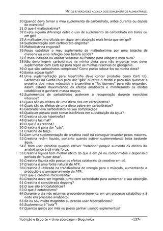MITOS E VERDADES ACERCA DOS SUPLEMENTOS ALIMENTARES. 
30.Quando devo tomar o meu suplemento de carboidrato, antes durante ou depois 
do exercício? 
31.O que é maltodextrina? 
32.Existe alguma diferença entre o uso de suplemento de carboidrato em barra ou 
em gel? 
33.A maltodextrina diluída em água tem absorção mais lenta que em gel? 
34.Suplementação com carboidrato engorda? 
35.Maltodextrina engorda? 
36.Posso substituir o meu suplemento de maltodextrina por uma bolacha de 
maisena ou uma refeição com batata cozida? 
37.É mais indicado eu utilizar sacarose ou frutose para adoçar o meu suco? 
38.Não devo ingerir carboidratos na minha dieta para não engordar mas devo 
suplementar com Carb Up para repor as minhas reservas de glicogênio. 
39.O que são carboidratos complexos? Como posso coloca-los na minha dieta? 
40.Existe açúcar ligth? 
41.Uma suplementação para hipertrofia deve conter produtos como Carb Up, 
Carbomax ou Carbo Plus para dar “gás” durante o treino e para não queimar a 
proteína dos meus músculos e L-carnitina e “fat burners” para não engordar. 
Assim estarei maximizando os efeitos anabólicos e minimizando os efeitos 
catabólicos e ganharei massa magra. 
42.Suplementos de carboidratos aceleram a recuperação durante exercícios 
intensos? 
43.Quais são os efeitos de uma dieta rica em carboidratos? 
44.Quais são os efeitos de uma dieta pobre em carboidratos? 
45.Gatorade leva carboidratos na sua composição? 
46.Qualquer pessoa pode tomar isotônicos em substituição da água? 
47.Creatina causa hipertrofia? 
48.Creatina faz mal? 
49.O que é a creatina? 
50.Creatina é para dar “gás”. 
51.Creatina dá força. 
52.Com uma suplementação de creatina você irá conseguir levantar pesos maiores. 
53.Creatina retêm líquido, portanto quando estiver suplementando beba bastante 
água. 
54.É bom usar creatina quando estiver “bolando” porque aumenta os efeitos do 
anabolizante e dá mais força. 
55.Creatina líquida tem melhor efeito do que a em pó ou comprimidos e dispensa o 
período de “super dose”. 
56.Creatina líquida não possui os efeitos colaterais da creatina em pó. 
57.Creatina é uma fonte natural de ATP. 
58.Creatina é utilizada na transferência de energia para o músculo, aumentando a 
produção e o armazenamento de ATP. 
59.O que é creatina micronizada? 
60.Creatina deve ser ingerida junto com carboidrato para aumentar a sua absorção. 
61.Creatina é considerada dopping? 
62.O que são anticatabólicos? 
63.O que é catabolismo? 
64.Durante o dia nós estamos preponderantemente em um processo catabólico e à 
noite em processo anabólico. 
65.Se eu sou muito magrinho eu preciso usar hipercalóricos? 
66.Suplemento é “bola”? 
67.Quantos quilos por mês eu posso ganhar usando suplementos? 
Nutrição e Esporte – Uma abordagem Bioquímica -137- 
 