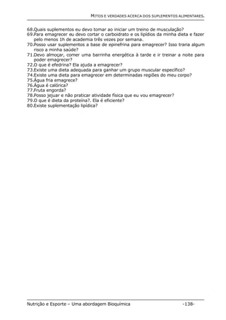 MITOS E VERDADES ACERCA DOS SUPLEMENTOS ALIMENTARES. 
68.Quais suplementos eu devo tomar ao iniciar um treino de musculação? 
69.Para emagrecer eu devo cortar o carboidrato e os lipídios da minha dieta e fazer 
pelo menos 1h de academia três vezes por semana. 
70.Posso usar suplementos a base de epinefrina para emagrecer? Isso traria algum 
risco a minha saúde? 
71.Devo almoçar, comer uma barrinha energética à tarde e ir treinar a noite para 
poder emagrecer? 
72.O que é efedrina? Ela ajuda a emagrecer? 
73.Existe uma dieta adequada para ganhar um grupo muscular específico? 
74.Existe uma dieta para emagrecer em determinadas regiões do meu corpo? 
75.Água fria emagrece? 
76.Água é calórica? 
77.Fruta engorda? 
78.Posso jejuar e não praticar atividade física que eu vou emagrecer? 
79.O que é dieta da proteína?. Ela é eficiente? 
80.Existe suplementação lipídica? 
Nutrição e Esporte – Uma abordagem Bioquímica -138- 
 