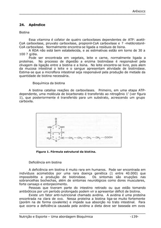 APÊNDICE 
24. Apêndice 
Biotina 
Essa vitamina é cofator de quatro carboxilases dependentes de ATP: acetil- 
CoA carboxilase, piruvato carboxilase, propionil-CoA carboxilase e ? -metilcrotonil- 
CoA carboxilase. Normalmente encontra-se ligada a resíduos de lisina. 
A RDA não está bem estabelecida, e as estimativas estão em torno de 30 a 
100 ? g/dia. 
Pode ser encontrada em vegetais, leite e carne, normalmente ligada a 
proteínas. No processo de digestão a enzima biotinidase é responsável pela 
clivagem da ligação entre a biotina e a lisina. No leite encontra-se livre, pois alem 
da mucosa intestinal o leite e o sangue apresentam atividade de biotinidase. 
Estima-se que a microflora intestinal seja responsável pela produção de metade da 
quantidade de biotina necessária. 
Bioquímica da biotina 
A biotina catalisa reações de carboxilases. Primeiro, em uma etapa ATP-dependente, 
uma molécula de bicarbonato é transferido ao nitrogênio 1’ (ver figura 
1), que posteriormente é transferido para um substrato, acrescendo um grupo 
carboxila. 
Figura 1. Fórmula estrutural da biotina. 
Deficiência em biotina 
A deficiência em biotina é muito rara em humanos. Pode ser encontrada em 
indivíduos acometidos por uma rara doença genética (1 entre 40.000) que 
impossibilita a produção de biotinidase. Os sintomas são erupções nas 
sobrancelhas bochechas, além de sintomas neurológicos como dores musculares, 
forte cansaço e entorpecimento. 
Pessoas que tiveram parte do intestino retirado ou que estão tomando 
antibióticos por um período prolongado podem vir a apresentar déficit de biotina. 
Existe um fator anti-nutricional chamado avidina. A avidina é uma proteína 
encontrada na clara de ovo. Nessa proteína a biotina liga-se muito fortemente 
(porém na de forma covalente) e impede sua absorção no trato intestinal. Para 
que ocorra a deficiência causada pela avidina a dieta deve ser baseada em ovos 
Nutrição e Esporte – Uma abordagem Bioquímica -139- 
 