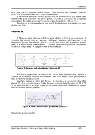APÊNDICE 
crus (seis por dia) durante muitos meses. Ovos cozidos não oferecem qualquer 
risco, pois a avidina é destruída com o aquecimento. 
A deficiência de biotina induz a acumulação de propionil-CoA, que passa a ser 
reconhecida pela sintetase de ácido graxo, levando a produção de pequenas 
quantidades de ácidos graxos com número ímpar de carbonos (15 ou 17)., 
Estudos em animais revelaram que a deficiência durante a gestação promove 
defeitos ao feto. 
Vitamina B6 
A RDA para essa vitamina é 2,0 mg para adultos e 0,3 mg para crianças. A 
vitamina B6 possui diversas formas: oiridoxina, piridoxal, piridoxamina, e as 
respectivas formas fosforiladas (figura 2). As formas ativas são a piridoxal fosfato 
(PLP) e a piridoxamina fosfato (PMP). O cofator permanece ligado via um resíduo 
de lisina o tempo todo. A ligação da PLP é mais estável. 
Figura 2. Formas estruturais da vitamina B6 
São fontes apreciáveis de vitamina B6: peixe, aves, fígado e ovos. O leite e 
a carne de mamíferos menores quantidades. Em todas essas fontes praticamente 
toda a vitamina é biodisponível. 
Vegetais possuem, além das formas já descritas, a piridoxina glicosídeo 
(figura 3). Em vegetais como o feijão, laranja, cenoura, brócolis, etc., de 50 a 75 
% da vitamina B6 encontra-se nessa forma, pouco disponível (absorvemos menos 
que 50 % da vitamina ingerida). 
Figura 3. forma estrutural da piridoxina glicosídeo 
Bioquímica da vitamina B6 
Nutrição e Esporte – Uma abordagem Bioquímica -140- 
 