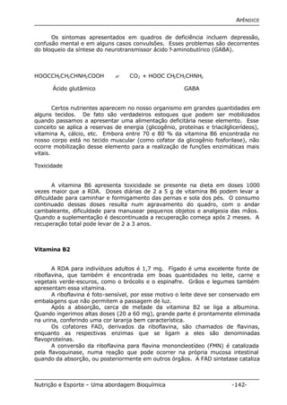 APÊNDICE 
Os sintomas apresentados em quadros de deficiência incluem depressão, 
confusão mental e em alguns casos convulsões. Esses problemas são decorrentes 
do bloqueio da síntese do neurotransmissor ácido ?-aminobutírico (GABA). 
HOOCCH2CH2CHNH2COOH ? CO2 + HOOC CH2CH2CHNH2 
Ácido glutâmico GABA 
Certos nutrientes aparecem no nosso organismo em grandes quantidades em 
alguns tecidos. De fato são verdadeiros estoques que podem ser mobilizados 
quando passamos a apresentar uma alimentação deficitária nesse elemento. Esse 
conceito se aplica a reservas de energia (glicogênio, proteínas e triacilglicerídeos), 
vitamina A, cálcio, etc. Embora entre 70 e 80 % da vitamina B6 encontrada no 
nosso corpo está no tecido muscular (como cofator da glicogênio fosforilase), não 
ocorre mobilização desse elemento para a realização de funções enzimáticas mais 
vitais. 
Toxicidade 
A vitamina B6 apresenta toxicidade se presente na dieta em doses 1000 
vezes maior que a RDA. Doses diárias de 2 a 5 g de vitamina B6 podem levar a 
dificuldade para caminhar e formigamento das pernas e sola dos pés. O consumo 
continuado dessas doses resulta num agravamento do quadro, com o andar 
cambaleante, dificuldade para manusear pequenos objetos e analgesia das mãos. 
Quando a suplementação é descontinuada a recuperação começa após 2 meses. A 
recuperação total pode levar de 2 a 3 anos. 
Vitamina B2 
A RDA para indivíduos adultos é 1,7 mg. Fígado é uma excelente fonte de 
riboflavina, que também é encontrada em boas quantidades no leite, carne e 
vegetais verde-escuros, como o brócolis e o espinafre. Grãos e legumes também 
apresentam essa vitamina. 
A riboflavina é foto-sensível, por esse motivo o leite deve ser conservado em 
embalagens que não permitem a passagem de luz. 
Após a absorção, cerca de metade da vitamina B2 se liga a albumina. 
Quando ingerimos altas doses (20 a 60 mg), grande parte é prontamente eliminada 
na urina, conferindo uma cor laranja bem característica. 
Os cofatores FAD, derivados da riboflavina, são chamados de flavinas, 
enquanto as respectivas enzimas que se ligam a eles são denominadas 
flavoproteínas. 
A conversão da riboflavina para flavina mononcleotídeo (FMN) é catalizada 
pela flavoquinase, numa reação que pode ocorrer na própria mucosa intestinal 
quando da absorção, ou posteriormente em outros órgãos. A FAD sintetase cataliza 
Nutrição e Esporte – Uma abordagem Bioquímica -142- 
 