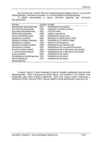 APÊNDICE 
As enzimas que contém flavinas covalentemente ligadas incluem a succinato 
desidrogenase, monoamina oxidase, e a monometilglicina desidrogenase. 
A tabela apresentada a seguir relaciona algumas das principais 
flavoproteínas. 
Enzima Cofator Função 
Dihidrolipoil desidrogenase FAD Metabolismo energético 
Acil-CoA desidrogenase FAD Oxidação de ácidos graxos 
Succinato desidrogenase FAD Ciclo de krebs 
NADH desidrogenase FMN Cadeia respiratória 
Xantina desidrogenase FAD Catabolismo de purinas 
Glutationa redutase FAD Redução de GSSG para 2 GSH 
Metileno-H4folato redutase FAD Produção de 5-metil-H4folato 
Esfinganina oxidase FAD Síntese de esfingosina 
Piridoxina fosfato oxidase FMN Metabolismo da vitamina B6 
Monoamina oxidase FAD Metabolismo de neurotransmissores 
D-amino ácido oxidase FAD Catabolismo de D-AAs para ceto ácidos 
L- amino ácido oxidase FMN Catabolismo de L-AAs para ceto ácidos 
Colina oxidase FAD Catabolismo da colina 
Dimetilglicina desidrogenase FAD Catabolismo da colina 
Monometilglicina 
FAD Catabolismo da colina 
desidrogenase 
A seguir (figura 5) será mostrado o ciclo de reações catalisadas pela piruvato 
desidrogenase. Note a presença do ácido lipóico, que também é um cofator, mas 
sintetisado pelo nosso próprio organismo. Esse ciclo requer quatro vitaminas, a 
riboflavina (FAD), tiamina (TPP), niacina (NAD) e ácido pantotênico (coenzima A). 
Nutrição e Esporte – Uma abordagem Bioquímica -144- 
 