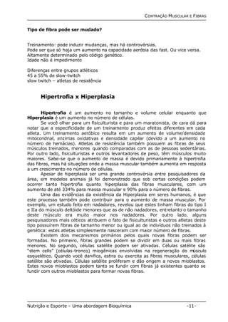 CONTRAÇÃO MUSCULAR E FIBRAS 
Tipo de fibra pode ser mudado? 
Treinamento: pode induzir mudanças, mas há controvérsias. 
Pode ser que só haja um aumento na capacidade aeróbia das fast. Ou vice versa. 
Altamente determinado pelo código genético. 
Idade não é impedimento 
Diferenças entre grupos atléticos 
45 a 55% de slow-twitch 
slow twitch – atletas de resistência 
Hipertrofia x Hiperplasia 
Hipertrofia é um aumento no tamanho e volume celular enquanto que 
Hiperplasia é um aumento no número de células. 
Se você olhar para um fisiculturista e para um maratonista, de cara dá para 
notar que a especificidade de um treinamento produz efeitos diferentes em cada 
atleta. Um treinamento aeróbico resulta em um aumento de volume/densidade 
mitocondrial, enzimas oxidativas e densidade capilar (devido a um aumento no 
número de hemácias). Atletas de resistência também possuem as fibras de seus 
músculos treinados, menores quando comparadas com as de pessoas sedentárias. 
Por outro lado, fisiculturistas e outros levantadores de peso, têm músculos muito 
maiores. Sabe-se que o aumento de massa é devido primariamente à hipertrofia 
das fibras, mas há situações onde a massa muscular também aumenta em resposta 
a um crescimento no número de células. 
Apesar de hiperplasia ser uma grande controvérsia entre pesquisadores da 
área, em modelos animais já foi demonstrado que sob certas condições podem 
ocorrer tanto hipertrofia quanto hiperplasia das fibras musculares, com um 
aumento de até 334% para massa muscular e 90% para o número de fibras. 
Uma das evidências da existência da Hiperplasia em seres humanos, é que 
este processo também pode contribuir para o aumento de massa muscular. Por 
exemplo, um estudo feito em nadadores, revelou que estes tinham fibras do tipo I 
e IIa do músculo deltóide menores que as de não nadadores, entretanto o tamanho 
deste músculo era muito maior nos nadadores. Por outro lado, alguns 
pesquisadores mais céticos atribuem o fato de fisiculturistas e outros atletas deste 
tipo possuírem fibras de tamanho menor ou igual ao de indivíduos não treinados à 
genética: estes atletas simplesmente nasceram com maior número de fibras. 
Existem dois mecanismos primários pelos quais novas fibras podem ser 
formadas. No primeiro, fibras grandes podem se dividir em duas ou mais fibras 
menores. No segundo, células satélite podem ser ativadas. Células satélite são 
“stem cells” (células-tronco) miogênicas envolvidas na regeneração do músculo 
esquelético. Quando você danifica, estira ou exercita as fibras musculares, células 
satélite são ativadas. Células satélite proliferam e dão origem a novos mioblastos. 
Estes novos mioblastos podem tanto se fundir com fibras já existentes quanto se 
fundir com outros mioblastos para formar novas fibras. 
Nutrição e Esporte – Uma abordagem Bioquímica -11- 
 