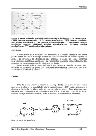 APÊNDICE 
Figura 8: Interconversão enzimática dos compostos de tiamina. (T1) tiamina livre, 
(TMP) tiamina monofosfato, (TPP) tiamina pirofosfato, (TTP) tiamina trifosfato, 
(Pi) fosfato inorgânico, (TPK) tiamina pirofosfoquinase, (P-tranferase) tiamina 
pirofosfato quinase, (TMPase) tiamina monofosfatase, (TPPase) tiamina 
pirofosfatase, (TTPase) tiamina trifosfatase. 
Deficiência 
A deficiência está associada ao alcoolismo e a dietas baseadas em arroz 
polido, razão pela qual a doença beribéri se tornou endêmica em certas regiões da 
Ásia. Os sintomas da deficiência são anorexia e perda de peso, sintomas 
neurológicos e problemas cardíacos. As implicações cardíacas incluem taquicardia, 
aumento do tamanho do coração e falência do órgão. 
Outra maneira de adquirir deficiência em tiamina é através de uma dieta 
baseada no consumo de peixe cru. No peixe encontramos tiaminases, que são 
enzimas que destroem a tiamina. 
Folato 
O folato é uma vitamina extremamente importante para o crescimento, razão 
que leva a dobrar a quantidade diária recomendada (RDA) para gestantes e 
durante a lactação (o folato pode ser encontrado no leite). Essa vitamina está 
presente em quantidades apreciáveis em alimentos como fígado, gema de ovos, 
suco de laranja e vegetais verdes, como o brócolis, o espinafre e o pimentão. 
figura 9. estrutura do folato 
Nutrição e Esporte – Uma abordagem Bioquímica -149- 
 
