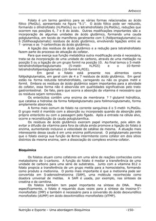 APÊNDICE 
Folato é um termo genérico para as várias formas relacionadas ao ácido 
fólico (PteGlu), apresentado na figura “9.1”. O ácido fólico pode ser reduzido, 
formando o dihidrofolato (H2PteGlu) ou o tetrahidrofolato (H4PteGlu), reduções que 
ocorrem nas posições 6, 7 e 8 do ácido. Outras modificações importantes são a 
incorporação de algumas unidades de ácido glutâmico, formando uma cauda 
poliglutamílica, em tecido de mamíferos geralmente com 5 (folilpentaglutamato) ou 
6 (folilhexaglutamato) resíduos de ácido glutâmico, envolvendo ligações entre as 
? -aninas e as ?-carbonílicas do ácido glutâmico. 
A ligação dos resíduos de ácido glutâmico e a redução para tetrahidrofolato 
fazem parte do processo de ativação do cofator. 
Para que exerça sua função metabólica outra modificação ainda é necessária, 
trata-se da incorporação de uma unidade de carbono, através de uma metilação na 
posição 5 ou a ligação de um grupo formil na posição 10. Ao final temos o 5-metil-tetrahidrofolilpentaglutamato 
(5-metil- H4PG5) e o 10-formil-tetrahidrofolilpentaglutamato 
(10-formil-H4PG5). 
Em geral o folato está presente nos alimentos como 
folilpoliglutamatos, em geral com de 4 a 7 resíduos de ácido glutâmico. Em geral 
estão na forma reduzida tetrahidrofolato, carregando ou não os grupos metil e 
formil. Embora os resíduos de ácido glutâmico sejam importantes para a atividade 
do cofator, essa forma não é absorvida em quantidades significativas pelo trato 
gastrointestinal. De fato, para que ocorra a absorção da vitamina é necessário que 
os resíduos sejam removidos. 
Os enterócitos contêm uma enzima de membrana ? ? glutamil hidrolítica, 
que catalisa a hidrolise da forma folilpoliglutamato para folilmonoglutamato, forma 
amplamente absorvida. 
A forma mais comum de folato na corrente sanguínea é o 5-metil- H4PteGlu. 
O grupo metil é mantido com a absorção ou incorporado quando da absorção pelo 
próprio enterócito ou com a passagem pelo fígado. Após a entrada na célula alvo, 
ocorre a reconstituição da cauda poluglutamílica. 
Os resíduos de ácido glutâmico exercem papel importante, pois além de 
evitar a difusão da vitamina para fora da célula ainda promove a ligação do folato à 
enzima, aumentando inclusive a velocidade de catálise da mesma. A atuação mais 
interessante dessa cauda é em uma enzima polifuncional. O poliglutamato permite 
que o folato exerça sua função de forma intermitente como cofator em dois sítios 
distintos da mesma enzima, sem a dissociação do complexo enzima-cofator. 
Bioquímica 
Os folatos atuam como cofatores em uma série de reações conhecidas como 
metabolismo de 1-carbono. A função do folato é mediar a transferência de uma 
unidade de carbono para uma série de substratos. Junto com a vitamina B12 o 
folato propicia a transferência de um grupo metila para a homocisteína, formando 
como produto a metionina. O ponto mais importante é que a metionina pode ser 
convertida em S-adenosilmetionina (SAM), uma molécula reconhecida como 
doadora universal de metilas. A SAM é usada, por exemplo, nas sínteses da 
creatina e da carnitina. 
Os folatos também tem papel importante na síntese do DNA. Mais 
especificamente, o folato é requerido duas vezes para a síntese da inosina-5’- 
monofosfato (IMP) e também é necessário para a conversão do ácido deoxiuridílico 
monofosfato (dUMP) em ácido deoxitimidílico monofosfato (dTMP). 
Nutrição e Esporte – Uma abordagem Bioquímica -150- 
 