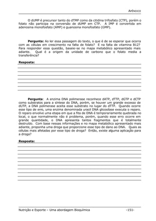 APÊNDICE 
O dUMP é precursor tanto do dTMP como da citidina trifosfato (CTP), porém o 
folato não participa na conversão de dUMP em CTP. A IMP é convertida em 
adenosina monofosfato (AMP) e guanosina monofosfato (GMP). 
Pergunta: Ao ler essa passagem do texto, o que é de se esperar que ocorra 
com as células em crescimento na falta de folato? E na falta de vitamina B12? 
Para responder essa questão, baseie-se no mapa metabólico apresentado mais 
adiante. Qual é a origem da unidade de carbono que o folato media a 
transferência? 
Resposta: 
Pergunta: A enzima DNA polimerase reconhece dATP, dTTP, dGTP e dCTP 
como substratos para a síntese do DNA, porém, se houver um grande excesso de 
dUTP, a DNA polimerase aceita esse substrato no lugar do dTTP. Quando ocorre 
esse tipo de erro, uma enzima denominada uracil DNA glicosilase executa o reparo. 
O reparo envolve uma etapa em que a fita de DNA é temporariamente quebrada no 
local, o que normalmente não é problema, porém, quando esse erro ocorre em 
grande quantidade, o DNA apresenta tantos fragmentos que é totalmente 
destruído. Com base nessas informações e no mapa metabólico apresentado mais 
adiante, proponha uma droga que proporcione esse tipo de dano ao DNA. Quais as 
células mais afetadas por esse tipo de droga? Então, existe alguma aplicação para 
a droga? 
Resposta: 
Nutrição e Esporte – Uma abordagem Bioquímica -151- 
 