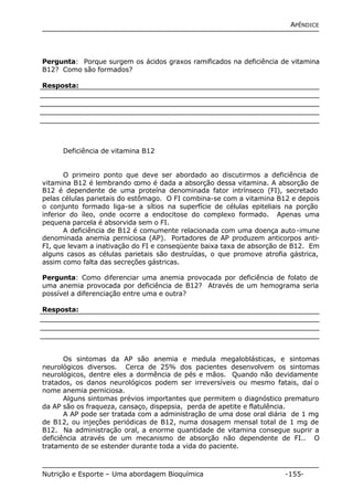 APÊNDICE 
Pergunta: Porque surgem os ácidos graxos ramificados na deficiência de vitamina 
B12? Como são formados? 
Resposta: 
Deficiência de vitamina B12 
O primeiro ponto que deve ser abordado ao discutirmos a deficiência de 
vitamina B12 é lembrando como é dada a absorção dessa vitamina. A absorção de 
B12 é dependente de uma proteína denominada fator intrínseco (FI), secretado 
pelas células parietais do estômago. O FI combina-se com a vitamina B12 e depois 
o conjunto formado liga-se a sítios na superfície de células epiteliais na porção 
inferior do íleo, onde ocorre a endocitose do complexo formado. Apenas uma 
pequena parcela é absorvida sem o FI. 
A deficiência de B12 é comumente relacionada com uma doença auto-imune 
denominada anemia perniciosa (AP). Portadores de AP produzem anticorpos anti- 
FI, que levam a inativação do FI e conseqüente baixa taxa de absorção de B12. Em 
alguns casos as células parietais são destruídas, o que promove atrofia gástrica, 
assim como falta das secreções gástricas. 
Pergunta: Como diferenciar uma anemia provocada por deficiência de folato de 
uma anemia provocada por deficiência de B12? Através de um hemograma seria 
possível a diferenciação entre uma e outra? 
Resposta: 
Os sintomas da AP são anemia e medula megaloblásticas, e sintomas 
neurológicos diversos. Cerca de 25% dos pacientes desenvolvem os sintomas 
neurológicos, dentre eles a dormência de pés e mãos. Quando não devidamente 
tratados, os danos neurológicos podem ser irreversíveis ou mesmo fatais, daí o 
nome anemia perniciosa. 
Alguns sintomas prévios importantes que permitem o diagnóstico prematuro 
da AP são os fraqueza, cansaço, dispepsia, perda de apetite e flatulência. 
A AP pode ser tratada com a administração de uma dose oral diária de 1 mg 
de B12, ou injeções periódicas de B12, numa dosagem mensal total de 1 mg de 
B12. Na administração oral, a enorme quantidade de vitamina consegue suprir a 
deficiência através de um mecanismo de absorção não dependente de FI.. O 
tratamento de se estender durante toda a vida do paciente. 
Nutrição e Esporte – Uma abordagem Bioquímica -155- 
 