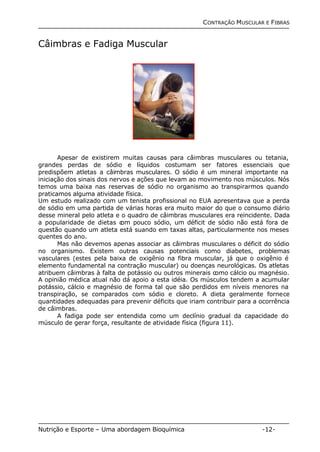 CONTRAÇÃO MUSCULAR E FIBRAS 
Câimbras e Fadiga Muscular 
Apesar de existirem muitas causas para câimbras musculares ou tetania, 
grandes perdas de sódio e líquidos costumam ser fatores essenciais que 
predispõem atletas a câimbras musculares. O sódio é um mineral importante na 
iniciação dos sinais dos nervos e ações que levam ao movimento nos músculos. Nós 
temos uma baixa nas reservas de sódio no organismo ao transpirarmos quando 
praticamos alguma atividade física. 
Um estudo realizado com um tenista profissional no EUA apresentava que a perda 
de sódio em uma partida de várias horas era muito maior do que o consumo diário 
desse mineral pelo atleta e o quadro de câimbras musculares era reincidente. Dada 
a popularidade de dietas com pouco sódio, um déficit de sódio não está fora de 
questão quando um atleta está suando em taxas altas, particularmente nos meses 
quentes do ano. 
Mas não devemos apenas associar as câimbras musculares o déficit do sódio 
no organismo. Existem outras causas potenciais como diabetes, problemas 
vasculares (estes pela baixa de oxigênio na fibra muscular, já que o oxigênio é 
elemento fundamental na contração muscular) ou doenças neurológicas. Os atletas 
atribuem câimbras à falta de potássio ou outros minerais como cálcio ou magnésio. 
A opinião médica atual não dá apoio a esta idéia. Os músculos tendem a acumular 
potássio, cálcio e magnésio de forma tal que são perdidos em níveis menores na 
transpiração, se comparados com sódio e cloreto. A dieta geralmente fornece 
quantidades adequadas para prevenir déficits que iriam contribuir para a ocorrência 
de câimbras. 
A fadiga pode ser entendida como um declínio gradual da capacidade do 
músculo de gerar força, resultante de atividade física (figura 11). 
Nutrição e Esporte – Uma abordagem Bioquímica -12- 
 