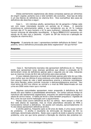 APÊNDICE 
Dietas estritamente vegetarianas são dietas compostas apenas por alimentos 
de origem vegetal, portanto ovos e leite também são excluídos. Esse tipo de dieta 
é um dos fatores de deficiência de vitamina B12. Para exemplificar dois casos de 
deficiência são descritos a seguir: 
Caso 1. Um indivíduo adulto, apresentava dor de garganta e fadiga cada 
vez com maior intensidade durante um período de 8 meses. O paciente 
encontrava-se extremamente pálido e seu hematócrito era de 19 % (valores 
normais são 47 % para homens e 42 % para mulheres), indicando anemia. Não 
haviam sintomas de alterações neurológicas. A figura BBBB121212 apresenta um 
estudo de 45 dias com o paciente. A partir do 28o dia iniciou-se a aplicação de 
injeções de vitamina B12. 
Pergunta: O paciente do caso 1 apresentava também deficiência de folato? Caso 
positivo, seria a deficiência provocada pela dieta vegetariana? De que forma? 
Resposta: 
Caso 2. Normalmente neonatos não apresentam deficiência de 12. Mesmo 
bebês que apresentam raras doenças genéticas que afetam a produção de FI 
demonstram sinais de deficiência apenas após o segundo ano de vida, indicando 
que as reservas iniciais de B12 são suficientes para esse período. 
O caso relatado descrevia um bebê alimentado apenas pelo leite de sua mãe, 
uma mulher que nos últimos 8 anos praticava uma dieta estritamente vegetariana. 
Com poucos meses de vida o bebê apresentava anemia e sintomas neurológicos 
tais como flacidez, pobre controle muscular e eletroencefalograma anormal. Seu 
nível sérico de B12 era inferior ao normal e o nível de MMA determinado em sua 
urina era 2000 vezes maior que o normal. 
Algumas comunidades apresentam maior propensão à deficiência de B12 
devido aos seus hábitos e possibilidades alimentares. Em certas culturas Hindus os 
indivíduos são estritamente vegetarianos, enquanto em determinadas populações a 
oferta de carne é baixa. O hábito de ferver o leite também prejudica a ingestão de 
B12, uma vez que ocorre inativação com o aquecimento. 
Muitas vezes ocorre deficiência de B12 na velhice. Nem sempre o nível de 
B12 está abaixo do esperado, mas os níveis plasmáticos elevados de MMA e 
homocisteína indicam a deficiência. De acordo com estudos, aproximadamente 15 
% dos idosos apresentam deficiência de B12. 
A atrofia gástrica, freqüente após os 60 anos de idade, é uma causa comum 
do problema. A atrofia é resultante da diminuição de liberação de HCl no 
estômago, denominada acloridria. Neste caso o aporte de ácido e pepsina corrige o 
problema, uma vez que torna possível a liberação da vitamina das proteínas em 
Nutrição e Esporte – Uma abordagem Bioquímica -156- 
 