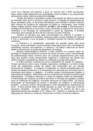 APÊNDICE 
como uma molécula pró-oxidante e gerar os radicais H2O2 e OH?. Geralmente, 
esses metais estão disponíveis em quantidades muito limitadas e as propriedades 
antioxidantes dessa vitamina predominam in vivo. 
Dentro das células o ascorbato é usado como doador de elétrons como parte 
da interação entre ferro e ferritina e pode prevenir a oxidação de lipoproteínas de 
baixa densidade (LDL). O ascorbato extracelular pode também transferir elétrons 
para radicais de tocoferol em partículas de lipídio ou membranas. Para muitas 
dessas reações existem fortes evidências in vitro e não in vivo. É essencial para a 
oxidação da fenilalanina e da tirosina e para conversão de folacina em ácido tetra-hidrofólico 
e na formação de noradrenalina a partir de dopamina. É também 
necessário para redução do ferro férrico a ferroso no trato intestinal. 
Embora se divulgue que altas concentrações de vitamina C auxiliam o 
organismo na resistência a infecções, dados que ligam a maior ingestão de vitamina 
C com a prevenção e cura de gripes e resfriados carecem de maiores evidências 
científicas. 
A vitamina C é, geralmente, consumida em grandes doses pelo seres 
humanos, sendo adicinada a muitos produtos alimentares para inibir a formação de 
metabólitos nitrosos carcinogênicos. A vitamina C da dieta é absorvida de forma 
rápida e eficiente por um processo dependente de energia. 
Estudos epidemiólogicos atribuem a essa vitamina um possível papel de 
proteção no desenvolvimento de tumores nos seres humanos, mas a recomendação 
de suplementação dessa vitamina deve ser avaliada especificamente para cada 
caso, pois existem muitos componentes orgânicos e inorgânicos nas células que 
podem modular a atividade da vitamina C, afetando sua ação antioxidante. 
O ácido ascórbico participa de forma importante da síntese do colágeno. 
Tecidos conectivos como a pele, tendões, ligamentos, cartilagem e a matrix óssea 
(onde são depositados cristais de cálcio) são constituídos por um elevado 
porcentual de colágeno. O colágeno é sintetizado no retículo endoplasmático de 
células chamadas condrócitos, e é armazenado em vesículas que se fundem com a 
membrana para liberar o colágeno. A enzima prolina monooxigenase catalisa a 
maturação do colágeno. Nessa fase ocorre a conversão de resíduos de prolina para 
hidroxiprolina. O oxigênio molecular é a fonte do oxigênio usado na hidroxilação. 
A hidroxilação dos resíduos de prolina permitem a formação de ligações cruzadas 
entre as moléculas de colágeno, formando estruturas de tripla hélice. Se houver 
interrupção na hidroxilação da prolina a secreção de colágeno é interrompida 
também. A enzima prolina monooxigenase é uma metaloenzima, dependente de 
ferro. O ferro precisa estar na forma reduzida, ou seja, Fe2+ para que a enzima 
apresente atividade. O ácido ascórbico “recupera” os átomos de ferro que 
espontaneamente são oxidados a Fe3+ (figura 14). Portanto, a ausência de níveis 
adequados de vitamina C acaba por interromper a síntese normal de colágeno. 
Nutrição e Esporte – Uma abordagem Bioquímica -161- 
 