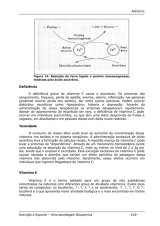 APÊNDICE 
Figura 14. Redução do ferro ligado a prolina monooxigenase, 
mediada pelo ácido ascórbico. 
Deficiência 
A deficiência grave de vitamina C causa o ascorbuto. Os sintomas são 
sangramento, fraqueza, perda de apetite, anemia, edema, inflamação nas gengivas 
(podendo ocorrer perda dos dentes), dor entre outros sintomas. Podem ocorrer 
distúrbios neuróticos como hipocondria, histeria e depressão. Através da 
administração de doses terapêuticas os sintomas desaparecem rapidamente. 
Apesar do aparecimento do escorbuto ser raro, a deficiência de vitamina C pode 
ocorrer em indivíduos subnutridos, ou que têm uma dieta desprovida de frutas e 
vegetais, em alcoólatras e em pessoas idosas com dieta muito restritas. 
Toxicidade 
O consumo de doses altas pode levar ao aumento da concentração dessa 
vitamina nos tecidos e no plasma sangüíneo. A administração excessiva de ácido 
ascórbico leva a formação de cálculos renais. A ingestão maciça de vitamina C pode 
levar a sintomas de “dependência”. Através de um mecanismo homeostático existe 
uma saturação na absorção da vitamina C, mais ou menos no nível de 2 a 3g por 
dia, sendo que o excesso é excretado. Essa excreção excessiva de vitamina C pode 
causar náuseas e diarréia, que seriam um efeito osmótico da passagem dessa 
vitamina não absorvida pelo intestino. Geralmente, esses efeitos ocorrem em 
indivíduos que ingerem Megadoses de vitamina C. 
Vitamina E 
Vitamina E é o termo adotado para um grupo de oito substâncias 
encontradas na natureza com diferentes graus de atividade vitamínica. Existe duas 
séries de compostos: os tocoferóis, ? , ?, ?, ? e os tocotrienóis, ? , ?, ?, ?. O ? - 
tocoferol é o que apresenta maior atvidade biológica e o mais encontrado em fontes 
naturais. 
Nutrição e Esporte – Uma abordagem Bioquímica -162- 
 