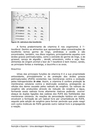 APÊNDICE 
figura 15. estrutura dos tocoferóis 
A forma predominante de vitamina E nos organismos é ? - 
tocoferol. Dentre os alimentos que apresentam altas concentrações de 
tocoferóis temos germe de trigo, amêndoas e avelãs e são 
encontrados, também, nos óleos vegetais, principalmente aqueles com 
ácidos graxos poliinsaturados, como o extraído do germe de trigo, o de 
girassol, caroço de algodão , dendê, amendoim, milho e soja. Nos 
alimentos de origem animal o teor de ? -tocoferol é bem menor, sendo, 
as principais fontes a manteiga, o toucinho e os ovos. 
Bioquímica 
Umas das principais funções da vitamina E é a sua propriedade 
antioxidante, principalmente a de proteção dos ácidos graxos 
poliinsaturados (PUFA) existentes nas membranas contra a oxidação 
pelos hidroperóxidos in vivo. Assim, a vitamina E confere proteção às 
membranas celulares contra a destruição oxidativa, protegendo as 
células dos danos causado pelos radicais de oxigênio. Os radicais de 
oxigênio são produzidos através da redução do oxigênio a água, 
formando esses radicais livres altamente reativos podendo ocorrer 
ataque às duplas ligações das cadeias dos PUFA dos fosfolípides das 
membranas celulares. As reações de peroxidação lipídica em cadeia 
envolvem a formação de um radical livre por umamolécula de PUFA, 
seguido pela adição de oxigênio para formar peróxido que pode reagir 
com outra molécula de PUFA gerando outro radical livre e propagando 
a reação. 
Nutrição e Esporte – Uma abordagem Bioquímica -163- 
 