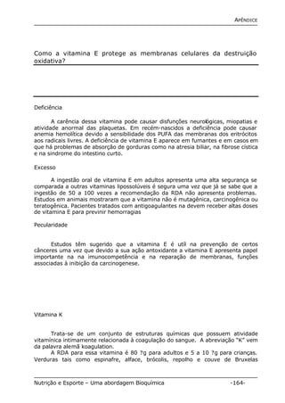 APÊNDICE 
Como a vitamina E protege as membranas celulares da destruição 
oxidativa? 
Deficiência 
A carência dessa vitamina pode causar disfunções neurológicas, miopatias e 
atividade anormal das plaquetas. Em recém-nascidos a deficiência pode causar 
anemia hemolítica devido a sensibilidade dos PUFA das membranas dos eritrócitos 
aos radicais livres. A deficiência de vitamina E aparece em fumantes e em casos em 
que há problemas de absorção de gorduras como na atresia biliar, na fibrose cística 
e na sindrome do intestino curto. 
Excesso 
A ingestão oral de vitamina E em adultos apresenta uma alta segurança se 
comparada a outras vitaminas lipossolúveis é segura uma vez que já se sabe que a 
ingestão de 50 a 100 vezes a recomendação da RDA não apresenta problemas. 
Estudos em animais mostraram que a vitamina não é mutagênica, carcinogênica ou 
teratogênica. Pacientes tratados com antigoagulantes na devem receber altas doses 
de vitamina E para previnir hemorragias 
Pecularidade 
Estudos têm sugerido que a vitamina E é utíl na prevenção de certos 
cânceres uma vez que devido a sua ação antoxidante a vitamina E apresenta papel 
importante na na imunocompetência e na reparação de membranas, funções 
associadas à inibição da carcinogenese. 
Vitamina K 
Trata-se de um conjunto de estruturas químicas que possuem atividade 
vitamínica intimamente relacionada à coagulação do sangue. A abreviação “K” vem 
da palavra alemã koagulation. 
A RDA para essa vitamina é 80 ?g para adultos e 5 a 10 ?g para crianças. 
Verduras tais como espinafre, alface, brócolis, repolho e couve de Bruxelas 
Nutrição e Esporte – Uma abordagem Bioquímica -164- 
 