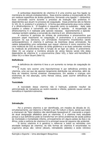 APÊNDICE 
A carboxilase dependente de vitamina K é uma enzima que fica ligada na 
membrana do reticulo endoplasmático. Essa enzima catalisa a incorporação de CO2 
em resíduos específicos de ácidos glutâmicos, formando uma ligação ? -carboxílica. 
Essa conversão ocorre durante o processo de tradução das proteínas K-dependentes 
que atuam no processo de coagulação. Essas proteínas são os fatores 
II, VII, IX, X, proteína C e proteína S. A forma que efetivamente atua como cofator 
é a dihidrovitamina K. O Oxigênio é requerido como co-substrato. Após cada 
catalise o cofator é convertido em vitamina K epóxido. A recuperação da 
dihidrovitamina K é realizada pela epóxido redutase. Aparentemente a epóxido 
redutase também catalisa a conversão da vitamina K em dihidrovitamina K. 
A vitamina K participa da síntese de protrombina e proconvertina que 
possuem papel importante na coagulação. A protrombina e a proconvertina 
possuem na sua estrutura, um aminoácido monoamino tricarboxílico (ácido 
carboxiglutâmico). A vitamina K participa da bissíntese desse aminoácido. Na 
cadeia polipeptídica uma carboxilase que requer vitamina K como coenzima fixa 
uma molécula de CO2 ao resíduo de ácido glutâmico e as duas carboxilas vizinhas 
na molécula de protrombina têm a função de se ligar ao cálcio. A protrombina 
(fator II) vai originar a trombina através de vários fatores sendo três deles 
dependente de vitamina K: a proconvertina (fator VII), o fator anti-hemofílico B 
(fator IX) e o fator Stuart (fator X). 
Deficiência 
A deficiência de vitamina K leva a um aumento no tempo de coagulação do 
sangue. 
É muito raro ocorrer uma hipovitaminose K por deficiência priméria da 
vitamina, uma vez que ela aparece largamente distribuída nos alimentos, além da 
flora do intestino normal sintetizar menaquinona. Em adultos e crianças com 
sindromes de má absorção, como fibrose cística, pode ocorrer deficiência de 
vitamina K. 
Toxicidade 
A toxicidade dessa vitamina não é habitual, podendo resultar da 
administração de menadiona ao recém-nascido e infante, podendo causar anemia 
hemolítica e hiperbilirrrubinemia. 
Vitamina A 
Introdução 
Foi a primeira vitamina a ser identificada, em meados da década de 10, 
simultaneamente, por Osborne e Mendel e por Mc Collum e Davis, sendo que estes 
a chamaram de “fator dietético não identificado lipossolúvel A”, marcando a origem 
da atual designação alfabética para as vitaminas. É a vitamina mais estudada 
porque a sua deficiência pode se transformar em sérios problemas de saúde pública 
de morbidade e mortalidade infantis, principalmente em alguns países da Ásia e da 
África, onde a carência de vitamina A é a principal causa de cegueira não acidental. 
O termo vitamina A é genérico e refere-se a todos os retinóides com 
atividade biológica de vitamina. As três formas de vitamina A encontradas no 
organismo ativas são: retinol (álcool), retinaldeído (aldeído) e ácido retinóico 
Nutrição e Esporte – Uma abordagem Bioquímica -166- 
 