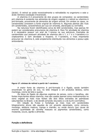 APÊNDICE 
(ácido). O retinol se oxida reversivelmente a retinaldeído no organismo e este a 
ácido retinóico (oxidação irreversível). 
A vitamina A é proveniente de dois grupos de compostos: os carotenóides 
pró vitamina A existente nos alimentos de origem vegetal e o retinol ou vitamina A 
pré-formada, proveniente de alimentos de origem animal. Em ambos os casos, os 
carotenóides consistem a fonte original de vitamina A. Algumas plantas são ricas 
em carotenóides, característicos por sua cor amarela, alaranjada ou vermelha. 
Na natureza foram identificados cerca de 600 carotenóides, mas apenas 50 
podem ser considerados precursores da vitamina A. Para Ter atividade de vitamina 
A é necessário possuir um anel de ?-ionona na sua estrutura. Exemplos de 
carotenóides que possuem atividade de vitamina são o ?, o ? e o ?-caroteno e a 
criptoxantina e sem atividade o licopeno. O ?-caroteno, o mais importante 
precursor da vitamina A, está amplamente distribuído nos alimentos e possui ação 
antioxidante. 
figura 17. síntese de retinol a partir de ? -caroteno. 
A maior fonte de vitamina A pré-formada é o fígado, sendo também 
encontrado na gema do ovo, no leite integral e em produtos lácteos, como 
manteiga, creme de leite e queijo. 
Os óleos de fígado de algumas espécies de peixes, como o bacalhau, são 
fontes importantes dessa vitamina, mas são usados apenas como medicamentos no 
reino vegetal as mais ricas fontes são dois óleos extraídos de palmáceas 
(abundantes no Brasil): o de dendê (amarelo-dourado) e o de buriti (vermelho). 
Em relação às frutas e hortaliças as mais ricas em carotenóides 
bilogicamente ativos são aquelas de cor amarelo alaranjado, como cenoura, 
morango, abóbora madura, manga e mamão; ou verde escuro (por causa da 
enorme quantidade de clorofila mascara os pigmentos carotenóides), como 
mostarda, couve, agrião e almeirão. 
Função e deficiência 
Nutrição e Esporte – Uma abordagem Bioquímica -167- 
 
