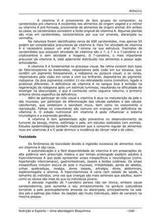 APÊNDICE 
A vitamina A é proveniente de dois grupos de compostos: os 
carotenóides pró vitamina A existentes nos alimentos de origem vegetal e o retinol 
ou vitamina A pré-formada, proveniente de alimentos de origem animal. Em ambos 
os casos, os carotenóides consistem a fonte original de vitamina A. Algumas plantas 
são ricas em carotenóides, característicos por sua cor amarela, alaranjada ou 
vermelha. 
Na natureza foram identificados cerca de 600 carotenóides, mas apenas 50 
podem ser considerados precursores da vitamina A. Para Ter atividade de vitamina 
A é necessário possuir um anel de ?-ionona na sua estrutura. Exemplos de 
carotenóides que possuem atividade de vitamina são o ?, o ? e o ?-caroteno e a 
criptoxantina e sem atividade o licopeno. O ?-caroteno, o mais importante 
precursor da vitamina A, está aplamente distribuído nos alimentos e possui ação 
antioxidante. 
A vitamina A é fundamental no processo visual. Na retina existem dois tipos 
de fotorreceptores os bastonetes, responsáveis pela visão em luz escassa, que 
contêm um pigmento fotossensível, a rodopsina ou púrpura visual; e os cones, 
responsáveis pela visão em cores e com luz brilhante, depositários do pigmento 
rodopsina. Os dois pigmentos contêm 11-cis-retinaldeído como cromóforo, ligado a 
proteínas diferentes. A deficiência de vitamina A no sangue leva à lentidão na 
regeneração da rodopsina após um estímulo luminoso, resultando na dificuldade de 
enxergar na obscuridade, o que é conhecido como cegueira noturna, o primeiro 
sintoma clínico específico da deficiência. 
Além de participar de ciclo visual a vitamina A atua na manutenção da pele e 
das mucosas, por participar da diferenciação das células epiteliais e das células 
caliciformes, que sintetizam e secretam muco, bem como no crescimento e 
reprodução. Falhas no crescimento são comuns em crianças com deficiência de 
vitamina A. O estado nutricional em vitamina A pode influenciar o sistema 
imunológico e a expressão genética. 
A vitamina A tem apresentado ação preventiva no desenvolvimento de 
tumores da bexiga, mama, estômago e pele, em estudos realizados com animais. 
Estudos epidemiológicos também mostraram que o consumo regular de alimentos 
ricos em vitaminas A e C pode diminuir a incidência de câncer retal e de cólon. 
Toxicidade 
Os fenômenos de toxicidade devido à ingestão excessiva de alimentos ricos 
em vitamina A são raros. 
A automedicação e a fácil disponibilidade de vitamina A em preparações de 
alta potência sem prescrição médica e por tempo prolongado expõem adultos à 
hipervitaminose A que pode apresentar sinais inespecíficos e neurológicos (como 
hipertensão intercraniana), gastrointestinais, ósseos e lesões cutâneas. Os sinais 
inespecíficos incluem secura de pele e mucosas, irritabilidade, perda de cabelos, 
unhas quebradiças, mialgia, dores ósseas, artralgia, dores abdominais, 
esplenomegalia e anemia. A hipervitaminose A varia com estado de saúde, e 
tamanho do indivíduo, uma vez que crianças são mais sensíveis que adultos, assim 
como os idosos são mais do que os indivíduos jovens. 
A elevada ingestão de ?-caroteno parece não ser tóxica, embore cause 
carotenodermia, pois aumenta o seu armazenzmento na gordura subcutânea 
tornando a pele acentuadamente amarela ou alaranjada, principalmente na sola 
dos pés e palmas das mãos. As reações são muito individuais, além de variarem na 
mesma pessoa. 
Nutrição e Esporte – Uma abordagem Bioquímica -168- 
 
