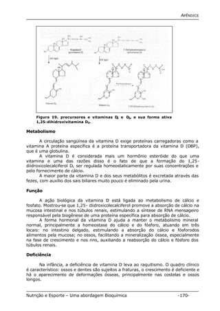 APÊNDICE 
Figura 19. precursores e vitaminas D2 e D3, e sua forma ativa 
1,25-dihidroxivitamina D3. 
Metabolismo 
A circulação sangüínea da vitamina D exige proteínas carregadoras como a 
vitamina A proteína específica é a proteína transportadora da vitamina D (DBP), 
que é uma globulina. 
A vitamina D é considerada mais um hormônio esteróide do que uma 
vitamina e uma das razões disso é o fato de que a formação do 1,25- 
diidroxicolecalciferol D3 ser regulada homeostaticamente por suas concentrações e 
pelo fornecimento de cálcio. 
A maior parte da vitamina D e dos seus metabólitos é excretada através das 
fezes, com auxílio dos sais biliares muito pouco é eliminado pela urina. 
Função 
A ação biológica da vitamina D está ligada ao metabolismo de cálcio e 
fosfato. Mostrou-se que 1,25- diidroxicolecalciferol promove a absorção de cálcio na 
mucosa intestinal e nos túbulos renais, estimulando a síntese de RNA mensageiro 
responsável pela biogênese de uma proteína específica para absorção de cálcio. 
A forma hormonal da vitamina D ajuda a manter o metabolismo mineral 
normal, principalmente a homeostase do cálcio e do fósforo, atuando em três 
locais: no intestino delgado, estimulando a absorção do cálcio e fósforodos 
alimentos pela mucosa; no ossos, facilitando a mineralização óssea, especialmente 
na fase de crescimento e nos rins, auxiliando a reabsorção do cálcio e fósforo dos 
túbulos renais. 
Deficiência 
Na infância, a deficiência de vitamina D leva ao raquitismo. O quadro clínico 
é característico: ossos e dentes são sujeitos a fraturas, o crescimento é deficiente e 
há o aparecimento de deformações ósseas, principalmente nas costelas e ossos 
longos. 
Nutrição e Esporte – Uma abordagem Bioquímica -170- 
 