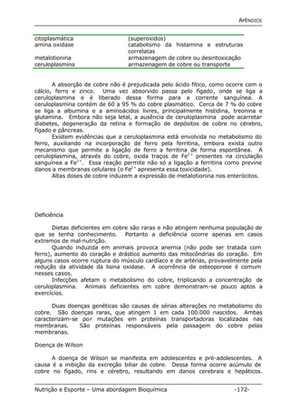 APÊNDICE 
citoplasmática (superoxidos) 
amina oxidase catabolismo da histamina e estruturas 
correlatas 
metalotionina armazenagem de cobre ou desintoxicação 
ceruloplasmina armazenagem de cobre ou transporte 
A absorção de cobre não é prejudicada pelo ácido fítico, como ocorre com o 
cálcio, ferro e zinco. Uma vez absorvido passa pelo fígado, onde se liga a 
ceruloplasmina e é liberado dessa forma para a corrente sanguínea. A 
ceruloplasmina contém de 60 a 95 % do cobre plasmático. Cerca de 7 % do cobre 
se liga a albumina e a aminoácidos livres, principalmente histidina, treonina e 
glutamina. Embora não seja letal, a ausência de ceruloplasmina pode acarretar 
diabetes, degeneração da retina e formação de depósitos de cobre no cérebro, 
fígado e pâncreas. 
Existem evidências que a ceruloplasmina está envolvida no metabolismo do 
ferro, auxiliando na incorporação de ferro pela ferritina, embora exista outro 
mecanismo que permite a ligação de ferro a ferritina de forma espontânea. A 
ceruloplasmina, através do cobre, oxida traços de Fe2+ presentes na circulação 
sanguínea a Fe3+. Essa reação permite não só a ligação a ferritina como previne 
danos a membranas celulares (o Fe2+ apresenta essa toxicidade). 
Altas doses de cobre induzem a expressão de metalotionina nos enterócitos. 
Deficiência 
Dietas deficientes em cobre são raras e não atingem nenhuma população de 
que se tenha conhecimento. Portanto a deficiência ocorre apenas em casos 
extremos de mal-nutrição. 
Quando induzida em animais provoca anemia (não pode ser tratada com 
ferro), aumento do coração e drástico aumento das mitocôndrias do coração. Em 
alguns casos ocorre ruptura do músculo cardíaco e de artérias, provavelmente pela 
redução da atividade da lisina oxidase. A ocorrência de osteoporose é comum 
nesses casos. 
Infecções afetam o metabolismo do cobre, triplicando a concentração de 
ceruloplasmina. Animais deficientes em cobre demonstram-se pouco aptos a 
exercícios. 
Duas doenças genéticas são causas de sérias alterações no metabolismo do 
cobre. São doenças raras, que atingem 1 em cada 100.000 nascidos. Ambas 
caracterizam-se por mutações em proteínas transportadoras localizadas nas 
membranas. São proteínas responsáveis pela passagem do cobre pelas 
membranas. 
Doença de Wilson 
A doença de Wilson se manifesta em adolescentes e pré-adolescentes. A 
causa é a inibição da excreção biliar de cobre. Dessa forma ocorre acúmulo de 
cobre no fígado, rins e cérebro, resultando em danos cerebrais e hepáticos. 
Nutrição e Esporte – Uma abordagem Bioquímica -172- 
 