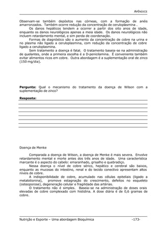 APÊNDICE 
Observam-se também depósitos nas córneas, com a formação de anéis 
amarronzados. Também ocorre redução da concentração de ceruloplasmina . 
Os danos hepáticos tendem a ocorrer a partir dos oito anos de idade, 
enquanto os danos neurológicos apenas a meia idade. Os danos neurológicos não 
incluem retardamento mental, e sim perda de coordenação. 
Formas de diagnóstico são o aumento da concentração de cobre na urina e 
no plasma não ligado a ceruloplasmina, com redução da concentração de cobre 
ligado a ceruloplasmina. 
Sem tratamento a doença é fatal. O tratamento baseia-se na administração 
de quelantes, onde a primeira escolha é a D-penicilamina. É conveniente também 
evitar alimentos ricos em cobre. Outra abordagem é a suplementação oral de zinco 
(150 mg/dia). 
Pergunta: Qual o mecanismo do tratamento da doença de Wilson com a 
suplementação de zinco? 
Resposta: 
Doença de Menke 
Comparada a doença de Wilson, a doença de Menke é mais severa. Envolve 
retardamento mental e morte antes dos três anos de idade. Uma característica 
marcante é o aspecto do cabelo: emaranhado, grisalho e quebradiço. 
Nessa doença o nível de cobre sérico, hepático e cerebral são baixos, 
enquanto as mucosas do intestino, renal e do tecido conectivo apresentam altos 
níveis de cobre. 
A indisponibilidade de cobre, acumulado nas células epiteliais (ligado a 
metalotionina), promove estagnação do crescimento, defeitos no esqueleto 
(osteoporose), degeneração celular e fragilidade das artérias. 
O tratamento não é simples. Baseia-se na administração de doses orais 
elevadas de cobre complexado com histidina. A dose diária é de 0,6 gramas de 
cobre. 
Nutrição e Esporte – Uma abordagem Bioquímica -173- 
 