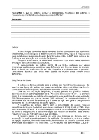 APÊNDICE 
Pergunta: A que se poderia atribuir a osteoporose, fragilidade das artérias e 
retardamento mental obsernados na doença de Menke? 
Resposta: 
Iodeto 
A única função conhecida desse elemento é como componente dos hormônios 
tireoideanos, essenciais para o desenvolvimento embrionário, e para a regulação da 
taxa metabólica e produção de calor durante toda a vida. A RDA para iodeto é de 
0,15mg, e sua absorção ocorre muito facilmente. 
Em geral a deficiência de iodeto está relacionada com a falta desse elemento 
em alguns solos utilizados na agricultura. 
A suplementação de iodeto, como KI ou KIO3, realizada por vários 
programas, praticamente erradicou essa deficiência em diversas áreas do mundo. 
Aqui no Brasil os produtores de sal são obrigados a suplementarem o produto. 
Infelizmente algumas das áreas mais pobres do mundo ainda sofrem dessa 
deficiência. 
Bioquímica do iodeto 
O iodeto é a forma utilizada para a síntese dos hormônios tireoideanos. Se 
ingerido na forma de iodato, um processo redutivo não enzimático envolvendo 
compostos sulfidrílicos (como a glutationa) converte o iodato em iodeto. 
Uma vez na circulação sanguínea, o iodeto penetra na glândula tireóide, 
através de de um cotransportador Na-I. Aí ocorre síntese de T3 e T4. O primeiro 
passo á a incorporação do iodeto a tireoglobulina, uma proteína de peso molecular 
660.000 que possui um grande número (140 unidades) de resíduos de tirosina. É 
justamente aos resíduos de tirosina que o iodeto se liga. Em geral a tireoglobulina 
apresenta de 10 a 50 átomos de iodeto ligados. 
A seqüência da síntese ocorre com a dimerização de quatro resíduos 
específicos de tirosina (iodados), que são os resíduos 5, 2555, 2569 e 2748. Com 
isso temos dois dímeros. A enzima tireoperoxidase é responsável pela incorporação 
do iodeto a tireoglobulina e pela dimerização dos resíduos de tirosina. Essa enzima 
requer peróxido de hidrogênio para sua atividade. 
O terceiro passo é a quebra de uma das tirosinas do dímero, com a 
separação do anel aromático do resto da molécula. Na seqüência, ocorre a quebra 
da ligação peptídica, liberando duas moléculas derivadas da tirosina, com dois anéis 
aromáticos tetraiodados ou triiodados. As moléculas são denominadas 3,5,3’,5’- 
Nutrição e Esporte – Uma abordagem Bioquímica -174- 
 
