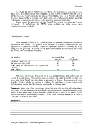 APÊNDICE 
Ao invés de serem reservados na forma de triglicerídeos depositados nos 
adipócitos, os ácidos graxos são oxidados. Dessa forma o hipertireoidismo leva a 
perda de peso, maior produção de calor, irritabilidade, etc. Já o hipotireoidismo 
promove justamente o inverso, com decréscimo do metabolismo basal, gerando 
redução da temperatura corpórea, certo ganho de peso, cansaço, etc. 
Outro papel fundamental desses hormônios ocorre no desenvolvimento 
hormonal. A deficiência de T3/T4 nesse estágio da vida causa sério 
comprometimento cerebral. 
Deficiência em iodeto 
Uma ingestão inferior a 50 ?g/dia durante um período prolongado promove a 
deficiência em iodeto. O quadro mais comum é o bócio, caracterizado pela 
hipertrofia da glândula tireóide. Além da hipertrofia ocorre o aumento do fluxo 
sanguíneo na glândula. A tabela abaixo demonstra efeitos da deficiência em iodeto 
de acordo com um estudo realizado: 
parâmetro em condições 
normais 
na 
deficiência 
glândula tireóide (mg) 13 23 
T4 plasmático (ng/ml) 40 20 
fluxo sang. na tireóide (ml.min-1/grama de 
23 68 
tecido) 
TSH (ng/ml) 2,4 2,9 
O bócio é reversível. O quadro mais sério proporcionado pela deficiência em 
iodeto é o cretinismo. Os cretinos são acometidos por retardamento mental, têm 
uma aparência facial característica, e possuem a língua desproporcionalmente 
grande. Podem ainda ser surdos e mudos. O cretinismo é desenvolvido pela 
deficiência de iodeto da mãe durante a gestação, e é irreversível. 
Pergunta: algas marinhas conhecidas como joio marinho contém elevados níveis 
de iodeto. Certas dietas comuns no Japão são baseadas em sopas feitas com essas 
algas, o que pode levar a uma ingestão diária de 80 a 200 mg de iodeto (1000 
vezes mais que a quantidade indicada). Essa dieta promove bócio em adultos e 
crianças. Qual seria o motivo? 
Resposta: 
Nutrição e Esporte – Uma abordagem Bioquímica -177- 
 