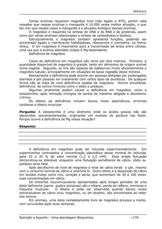APÊNDICE 
Certas enzimas requerem magnésio livre (não ligado a ATP), porém cabe 
ressaltar que nessas enzimas o manganês é 10.000 vezes melhor ativador, o que 
faz crer que nesses casos o manganês é o ativados biológico dessas enzimas. 
O magnésio é requerido na síntese do DNA e do RNA e de proteínas, assim 
como por várias enzimas relacionadas a síntese de carboidratos e lipídeos. 
Estruturalmente o magnésio também apresenta funções, podendo ser 
encontrado ligado a membranas fosfolipídicas, ribossomos e cromatina, na forma 
iônica. O íon magnésio é importante para a transmissão de sinais entre células, 
uma vez que a enzima adenilato ciclase é Mg-dependente. 
Deficiência de magnésio 
Casos de deficiência em magnésio são raros por dois motivos. Primeiro, a 
quantidade disponível de magnésio é grande, tanto em alimentos de origem animal 
como vegetal. Segundo, os rins são capazes de reabsorver muito eficientemente o 
magnésio tubular, principalmente em situações de baixa ingestão desse mineral. 
Basicamente a deficiência pode ocorrer em pessoas afetadas por prolongadas 
diarréias e por pessoas em tratamento com certos tipos de diuréticos. De qualquer 
forma não se trata de uma deficiência isolada de magnésio. Ocorre simultânea 
deficiência de outros minerais como o sódio e potássio. 
Algumas síndromes podem causar a deficiência em magnésio, como a 
esteatorréia, após remoção cirúrgica de partes do intestino delgado e alcoolismo 
crônico. 
Os efeitos da deficiência incluem baixos níveis plasmáticos, arritmias 
cardíacas e tétano muscular. 
Pergunta: A esteatorréia é uma síndrome onde os ácidos graxos não são 
absorvidos convenientemente, originando um excesso de gordura nas fezes. 
Porque ocorre a deficiência de Mg nessa situação? 
Resposta: 
A deficiência em magnésio pode ser induzida experimentalmente. Em 
experimentos controlados a concentração plasmática desse mineral foi reduzida 
para 10 a 30 % do valor normal (1,2 a 2,0 mM). Essa ampla flutuação 
demonstrou-se tolerável, enquanto uma flutuação semelhante de cálcio, sódio ou 
potássio seria fatal. 
Após decréscimo de nível de magnésio o nível de cálcio tende a cair, mesmo 
com o consumo normal de cálcio e vitamina D. Outro efeito é a deposição de cálcio 
em tecidos moles como rins, coração e aorta, que aumentam de 30 a 160 vezes 
suas concentrações em cálcio. 
Os sintomas neuromusculares apresentados após longos períodos de uma 
dieta deficiente (aprox. quatro semanas) são o tétano, perda de reflexo, tremores e 
fraqueza muscular. O tétano é pode ser observado quando baixos níveis 
extracelulares de cálcio e/ou magnésio, ou pH alcalino, são encontrados ao redor 
dos nervos. 
Em animais, uma dieta completamente livre de magnésio provoca a morte, 
com convulsões após duas semanas. 
Nutrição e Esporte – Uma abordagem Bioquímica -179- 
 