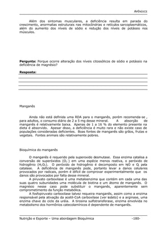 APÊNDICE 
Além dos sintomas musculares, a deficiência resulta em parada do 
crescimento, anormalias estruturais nas mitocôndrias e retículos sarcoplasmáticos, 
além do aumento dos níveis de sódio e redução dos níveis de potássio nos 
músculos. 
Pergunta: Porque ocorre alteração dos níveis citossólicos de sódio e potássio na 
deficiência de magnésio? 
Resposta: 
Manganês 
Ainda não está definida uma RDA para o manganês, porém recomenda-se , 
para adultos, o consumo diário de 2 a 5 mg desse mineral. A absorção de 
manganês é relativamente baixa. Apenas de 1 a 16 % do elemento presente na 
dieta é absorvido. Apesar disso, a deficiência é muito rara e não existe caso de 
populações consideradas deficientes. Boas fontes de manganês são grãos, frutas e 
vegetais. Fontes animais são relativamente pobres. 
Bioquímica do manganês 
O manganês é requerido pela superoxido desmutase. Essa enzima catalisa a 
conversão de superóxidos (O2 
-) em uma espécie menos reativa, o peróxido de 
hidrogênio (H2O2). O peróxido de hidrogênio é decomposto em H2O e O2 pela 
catalase. A deficiência de manganês pode, portanto levar a danos celulares 
provocados por radicais, porém é difícil de comprovar experimentalmente que os 
danos são provocados por falta desse mineral. 
A piruvato carboxilase é uma metaloenzima que contém em cada uma das 
suas quatro subunidades uma molécula de biotina e um átomo de manganês. O 
magnésio nesse caso pode substituir o manganês, aparentemente sem 
comprometimento da função metabólica. 
A fosfopiruvato carboxilase talvez requeira manganês, assim como a enzima 
responsável pela ativação da acetil-CoA carboxilase (ver iodeto) e a arginase, uma 
enzima chave do ciclo da uréia. A tirosina sulfotransferase, enzima envolvida no 
metabolismo dos hormônios catecolamínicos é dependente de manganês. 
Nutrição e Esporte – Uma abordagem Bioquímica -180- 
 