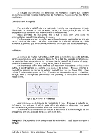 APÊNDICE 
A indução experimental de deficiência de manganês sugere que existem 
ainda muitas outras funções dependentes de manganês, mas que ainda não foram 
elucidadas. 
Deficiência em manganês 
Em animais a deficiência em manganês impede um crescimento normal, 
dificuldade de manter a postura ereta, inchaço e desorganização do retículo 
endoplasmático e defeitos nas membranas das mitocôndrias. 
Ratas privadas de manganês dão a luz a crias com uma série de 
anormalidades esqueléticas, ataxia e tremores. 
Em humanos ocorrem erupções vermelhas dispersas localizadas na pele da 
parte posterior do dorso. O nível plasmático da fosfatase alcalina de cálcio 
aumenta, sugerindo que a deficiência promove a dissolução dos ossos (reabsorção). 
Molibdênio 
A exemplo de muitos nutrientes, a RDA para o molibdênio não está definida, 
porém recomenda-se uma ingestão diária de 75 a 250 ?g, baseada simplesmente 
na ingestão típica desse elemento. A absorção de molibdênio é muito eficiente. 
Em doses contendo de 0,025 a 1,4 mg de Mo, 99 % é absorvido. 
Em mamíferos temos três enzimas que requerem molibdênio: a oxidase de 
sulfito, a desidrogenase de xantina e a oxidase de aldeído. Nessas enzimas o 
molibdênio aparece na forma de cofator molibdênico (co-Mo, figura XX). Esse 
cofator é sintetisado a partir de GTP. Em todas as Mo-metaloenzimas conhecidas, 
exceção feita a nitrogenase (encontrada em plantas), o molibdênio encontra-se 
nessa forma. 
Figura 23. Cofator molibdênico 
Aparentemente a deficiência de molibdênio é rara. Inclusive a indução de 
deficiência em animais é difícil, pois além da eficiente absorção, em geral 
encontramos traços de molibdênio em todos os nutrientes. 
A maneira mais conveniente de induzir a deficiência é a administração de um 
antagonista em uma dieta já deficiente em molibdênio. 
Pergunta: O tungstênio é um antagonista do molibdênio. Você poderia sugerir o 
porquê? 
Nutrição e Esporte – Uma abordagem Bioquímica -181- 
 