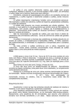 APÊNDICE 
O sulfito é uma espécie altamente reativa, que reage com grupos 
sulfidrílicos, aldeídos e cetonas, e com enzimas ligadas a FAD e NAD. Em alimentos 
o sulfito reage com a tiamina, destruindo essa vitamina.. 
Entretanto, evitando-se superdosagens de sulfito e em condições normais do 
metabolismo, o sulfito ingerido é totalmente oxidado a sulfato, sendo inclusive 
utilizado. 
O sulfato desempenha importantes funções como componente estrutural. 
São exemplos o sulfato de codroitina, sulfato de heparina, gangliosídeos sulfatados, 
e o sulfato de colesterol. 
O sulfato está presente nos mucos secretados por células epiteliais. Por 
exemplo, o muco gástrico é uma glicoproteína que contém cerca de 500 cadeias de 
carboidratos, com grupos sulfato ligados a resíduos de N-acetilglicosamina e 
galactose. Encontramos ainda sulfato em diversos hormônios e proteínas, onde 
liga-se a resíduos de tirosina. 
Não há necessidade de ingestão de sulfato, pois esse ânion é obtido do 
catabolismo dos aminoácidos sulfurosos. Cerca de 25mmol de sulfato são gerados 
diariamente. 
O sulfato é incorporado a diversas das substâncias já citadas através de um 
doador de sulfato, o 3-fosfoadenosina-5’-fosfosulfato (PAPS). O PAPS, substrato 
das sulfotransferases, é sintetisado no citoplasma e transportado para o complexo 
de Golgi. 
No trato urinário o sulfato combina-se com o cálcio, impedindo sua 
reabsorção. Certas dietas contendo concentrações muito elevadas de sulfato 
podem levar a uma certa perda de massa corpórea. 
Zinco 
A RDA paras o zinco é de 15 mg. Cerca de 30 % do zinco contido em uma 
dieta com fibras e fitato é absorvido. A absorção de zinco, a exemplo de alguns 
outros minerais, aumenta quando a quantidade ingerida é baixa. O mínimo de 
zinco que deve ser ingerido diariamente é 0,7 mg, valor de reposição para o zinco 
perdido. 
Boas fontes de zinco são carne, frango, e frutos do mar. 
O zinco não atua como um doador/receptor de elétrons. Normalmente 
encontra-se ligado a proteínas, onde pode atuar como catalisador, ou simplesmente 
como elemento estrutural. 
Destaca-se a presença de zinco em várias enzimas denominadas de fatores 
de transcrição. Nessas enzimas encontramos estruturas denominadas zinc fingers. 
O Zn2+, livre, tem participação na 
transmissão nervosa no cérebro, mas o mecanismo exato ainda não foi 
completamente elucidado. 
Bioquímica do zinco 
Usualmente o zinco se liga nas proteínas através de resíduos de cisteína e 
histidina, e com menor freqüência a glutamato e aspartato. 
Uma seqüência característica de aminoácidos é muito comum em enzimas 
que atuam como fatores transcricionais, ou as chamadas DNA-binding proteins. 
Basicamente, uma seqüência de 30 aminoácidos, que assume uma estrutura 
terciária num formato semelhante a um dedo. Nessa estrutura encontram-se 
Nutrição e Esporte – Uma abordagem Bioquímica -183- 
 