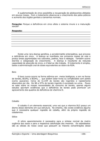 APÊNDICE 
A suplementação de zinco possibilita a recuperação de adolescentes afetados 
em poucos meses. Com o tratamento observa-se o crescimento dos pelos púbicos 
e aumento dos órgãos genitais a tamanhos normais. 
Pergunta: Porque a deficiência em zinco afeta o sistema imune e a maturação 
sexual? 
Resposta: 
Existe uma rara doença genética, a acrodermatite enteropática, que provoca 
a deficiência em zinco. A doença se manifesta nos primeiros meses de vida e 
produz áreas pigmentadas nos cotovelos, joelhos, face e nádegas. Também ocorre 
diarréia e estagnação do crescimento. A doença é resultante da reduzida 
capacidade de absorção de zinco, e é fatal se não tratada. O tratamento é simples, 
basta a administração oral de doses equivalentes ao dobro da RDA. 
Boro 
O boro nunca ocorre na forma atômica em meios biológicos, e sim na forma 
de borato, B(OH)3 e B(OH)4 
-, que podem estar livres ou complexados com polióis 
(como açúcares). Cerca de 0,1mM de borato são ingeridos e rapidamente 
absorvidos por dia. De 88 a 97% do borato ingerido é excretado na urina.. Pouco 
se sabe sobre as nossas necessidades de consumo de borato, apenas alguns 
estudos apontam evidências que a deficiência de borato pode promover um 
agravamento dos quadros de deficiência de vitamina D. 
Cobalto 
O cobalto é um elemento essencial, uma vez que a vitamina B12 possui um 
átomo desse elemento em sua estrutura. No entanto, não existe evidência alguma 
que é necessária qualquer ingestão de cobalto, além da própria ingestão de 
cobalamina. 
Silício 
O silício aparentemente é necessário para a síntese normal da matrix 
orgânica dos ossos e para a respectiva calcificação dos mesmos. Os osteoblastos 
são as células do nosso corpo que possuem as maiores concentrações desse 
Nutrição e Esporte – Uma abordagem Bioquímica -186- 
 