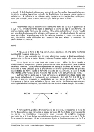 APÊNDICE 
mineral. A deficiência de silicone em animais leva a formações ósseas defeituosas, 
incluindo a córtex ósseo fino, redução da flexibilidade dos ossos e ossos cranianos 
achatados. A deficiência de silicone afeta também a formação das cartilagens, 
com, por exemplo, uma pronunciada redução da largura das epífises. 
Cromo 
Recomenda-se para esse mineral o consumo diário de 50-200 ? g (cerca de 1 
a 3,8 ? M). Imediatamente após a absorção o cromo se liga a transferrina. O 
cromo media a ação hormonal da insulina. Uma dieta deficiente em cromo resulta 
em uma tolerância anormal a glicose e dificuldade de retirada da glicose do plasma 
para as células. Visando o aumento do efeito da insulina, o cromo representa um 
dos elementos mais utilizados em suplementos que visam o aumento de 
performance no esporte. 
Ferro 
A RDA para o ferro é 10 mg para homens adultos e 15 mg para mulheres 
adultas (30 mg para gestantes). 
O ferro este presente em diversos alimentos, porém a biodisponibilidade 
varia muito conforme a fonte. Carne, incluindo frango e peixe, são boas fontes de 
ferro. 
Pouco ferro encontra-se livre no nosso corpo. Além do ferro ligado a 
mioglobina e a mioglobina, grande quantidade de ferro está ligada a uma proteína 
chamada ferritina. Essa proteína representa um estoque eficiente do mineral. Em 
neonatos o ferro utilizado para o crescimento do bebê é proveniente de grandes 
quantidades de ferro ligado a ferritina quando do nascimento, o que é muito 
importante, uma vez que o leite materno não é uma fonte conveniente de ferro. 
Outros motivos pelo qual o ferro apresenta-se praticamente todo ligado são 
sua baixa solubilidade e reatividade, ou toxicidade. Em pH 7,0, 0,1 M de íon 
ferroso é solúvel, enquanto a solubilidade do íon férrico limita-se a 10-18 M. 
Justamente a forma mais solúvel é a forma mais tóxica. Os íons ferrosos reagem 
com o peróxido de hidrogênio, gerando íons e radicais hidroxila (reação de Fenton). 
HOOH HO + HO 
Fe2 
+ 
Fe3+ 
A hemoglobina, proteína transportadora de oxigênio, corresponde a mais de 
95 % das proteínas das hemácias, e possui cerca de 60 % de todo o ferro presente 
no corpo. A mioglobina, responsável pelas reservas de oxigênio muscular 
corresponde a 1 % de todas as proteínas musculares, e carrega cerca de 4 % do 
ferro presente no corpo. O ferro encontrado ligado a ferritina corresponde de 5 a 
Nutrição e Esporte – Uma abordagem Bioquímica -187- 
 
