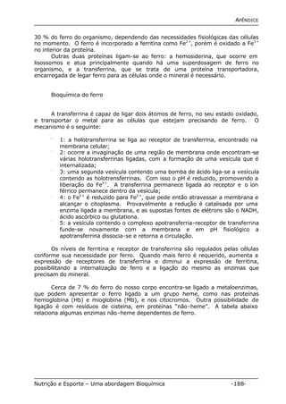 APÊNDICE 
30 % do ferro do organismo, dependendo das necessidades fisiológicas das células 
no momento. O ferro é incorporado a ferritina como Fe2+, porém é oxidado a Fe3+ 
no interior da proteína. 
Outras duas proteínas ligam-se ao ferro: a hemosiderina, que ocorre em 
lisossomos e atua principalmente quando há uma superdosagem de ferro no 
organismo, e a transferrina, que se trata de uma proteína transportadora, 
encarregada de legar ferro para as células onde o mineral é necessário. 
Bioquímica do ferro 
A transferrina é capaz de ligar dois átomos de ferro, no seu estado oxidado, 
e transportar o metal para as células que estejam precisando de ferro. O 
mecanismo é o seguinte: 
- 1: a holotransferrina se liga ao receptor de transferrina, encontrado na 
membrana celular; 
- 2: ocorre a invaginação de uma região de membrana onde encontram-se 
várias holotransferrinas ligadas, com a formação de uma vesícula que é 
internalizada; 
- 3: uma segunda vesícula contendo uma bomba de ácido liga-se a vesícula 
contendo as holotrensferrinas. Com isso o pH é reduzido, promovendo a 
liberação do Fe3+. A transferrina permanece ligada ao receptor e o íon 
férrico permanece dentro da vesícula; 
- 4: o Fe3+ é reduzido para Fe2+, que pede então atravessar a membrana e 
alcançar o citoplasma. Provavelmente a redução é catalisada por uma 
enzima ligada a membrana, e as supostas fontes de elétrons são o NADH, 
ácido ascórbico ou glutationa. 
- 5: a vesícula contendo o complexo apotransferria-receptor de transferrina 
funde-se novamente com a membrana e em pH fisiológico a 
apotransferrina dissocia-se e retorna a circulação. 
Os níveis de ferritina e receptor de transferrina são regulados pelas células 
conforme sua necessidade por ferro. Quando mais ferro é requerido, aumenta a 
expressão de receptores de transferrina e diminui a expressão de ferritina, 
possibilitando a internalização de ferro e a ligação do mesmo as enzimas que 
precisam do mineral. 
Cerca de 7 % do ferro do nosso corpo encontra-se ligado a metaloenzimas, 
que podem apresentar o ferro ligado a um grupo heme, como nas proteínas 
hemoglobina (Hb) e mioglobina (Mb), e nos citocromos. Outra possibilidade de 
ligação é com resíduos de cisteína, em proteínas “não-heme”. A tabela abaixo 
relaciona algumas enzimas não-heme dependentes de ferro. 
Nutrição e Esporte – Uma abordagem Bioquímica -188- 
 